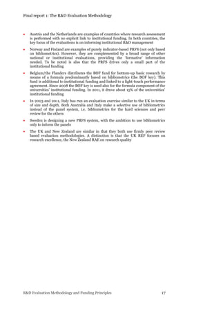 Final report 1: The R&D Evaluation Methodology
R&D Evaluation Methodology and Funding Principles 17
 Austria and the Netherlands are examples of countries where research assessment
is performed with no explicit link to institutional funding. In both countries, the
key focus of the evaluations is on informing institutional R&D management
 Norway and Finland are examples of purely indicator-based PRFS (not only based
on bibliometrics). However, they are complemented by a broad range of other
national or institutional evaluations, providing the ‘formative’ information
needed. To be noted is also that the PRFS drives only a small part of the
institutional funding
 Belgium/the Flanders distributes the BOF fund for bottom-up basic research by
means of a formula predominantly based on bibliometrics (the BOF key). This
fund is additional to institutional funding and linked to a light-touch performance
agreement. Since 2008 the BOF key is used also for the formula component of the
universities’ institutional funding. In 2011, it drove about 15% of the universities’
institutional funding
 In 2003 and 2011, Italy has run an evaluation exercise similar to the UK in terms
of size and depth. Both Australia and Italy make a selective use of bibliometrics
instead of the panel system, i.e. bibliometrics for the hard sciences and peer
review for the others
 Sweden is designing a new PRFS system, with the ambition to use bibliometrics
only to inform the panels
 The UK and New Zealand are similar in that they both use firmly peer review
based evaluation methodologies. A distinction is that the UK REF focuses on
research excellence, the New Zealand RAE on research quality
 