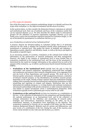 The R&D Evaluation Methodology
R&D Evaluation Methodology and Funding Principles 19
3.2 The scope of evaluation
One of the first steps in any evaluation methodology design is to identify and focus the
scope of the evaluation, i.e. the object of evaluation and the actors it involves.
In the sections below, we first consider the distinction between evaluations at national
and institutional level, their use of methods and focus of the evaluation results that
can be expected (Section 3.2.1). We then describe the efforts made in international
practice for the definition of research organisation typologies (Section 3.2.2) and
finally cover a minor but nevertheless important element for evaluation design, i.e. the
use of thresholds for participation in evaluations (Section 3.2.3).
3.2.1 Evaluations at national versus institutional level
A primary element for decision-making in evaluation design that is of particular
relevance for this study is whether the evaluation should assess performance at the
institutional or national level. This guides the choice of methods and indicators -
depending on goals, objectives and therefore needs, as well as the focus and depth of
the analysis on specific topics.
In an increasing number of countries, evaluations at the national level include also
information on the performance of research institutions and their management.
However, the depth of the analysis at institutional level is more limited than in
evaluations conducted at the institutional level, and the focus of the assessment is
determined by the needs for strategic information at the national level as well as the
purpose of the evaluation, e.g. to inform a performance-based research funding system
(PRFS).
 Evaluations at the institutional level typically have the goal to help the
universities’ and research institutions’ management understand their strengths
and weaknesses and measure their research competitiveness, at an aggregate level
and the level of their departments and research groups. The focus can be on
internal quality assessment, evaluation of HR management processes, evaluation
of internal research projects, or the identification of excellent research groups,
depending on the needs. Results of these analyses feed into institutional strategy
making (and eventually internal fund allocations) and help the institutions in their
monitoring and reporting on outputs and impacts. Institutions also use this
information for publicity purposes, i.e. to help student and academic recruitment,
aid research partnerships (with private enterprises or other research institutions),
and initiate or sustain investments. From a methodological perspective, these
evaluations typically involve (informed) peer reviews with on-site visits
 Evaluations at the national level can have two functions or a combination of
the two: a) the collection of information for the comparison and benchmarking of
the national performance at an international level, and b) the collection of
strategic information for the definition and monitoring of research policy
strategies and interventions. Evaluations focusing on the latter can be at
institutional, thematic, or disciplinary level, depending on the objective. The
evaluations conducted in Norway are an example of the latter (see the Country
Analyses Background Report). Methods used are metrics and bibliometrics, and
peer review or a combination of the two. Seeing the scale of the exercise, peer
review rarely includes on-site visits (see also Section 3.3.1, below)
 