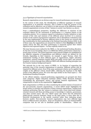 Final report 1: The R&D Evaluation Methodology
20 R&D Evaluation Methodology and Funding Principles
3.2.2 Typologies of research organisations
Research organisations are an obvious scope for research performance assessments.
In the context of this study, the identification of different typologies of research
organisations is of particular relevance. This is linked to both the purpose of the
evaluation and its objectives, one of which is to take account of the differences among
research organisations in terms of their “mission in society’ (see Section 2.3, above)
From a methodological perspective, handling the difference in missions of the
evaluated objects for the assessment of performance is a common feature of the
evaluation practice. It is a common request in evaluations of policy initiatives to take
account of the roles and missions of the different actors involved. It is common
practice in the context of programme evaluations; also in disciplinary evaluations such
as the ones implemented in Norway, different actors in the system are covered with
due consideration for their positioning in the National Innovation System (NIS). In all
of these cases, the organisations are assessed in relation to their function in the R&D
system and/or the NIS, and their performance is measured against their related
objectives and expected impacts – be they explicitly stated or not.
The issue becomes more radical for the PRFS, i.e. the institutional funding allocation.
To the best of our knowledge, there is no PRFS that defines performance criteria for a
broad range of actors. The typical approach is that separate budgets are established for
the different categories of organisations and different criteria are defined for the
formula, depending on their missions. An example is again Norway, where the
institutional funding of three different types of organizations, higher education
institutions, research institutes (mainly RTOs and public service labs), and research
hospitals, is driven through three different PRFS with different funding principles (see
the Country Analyses background report).
The rationale lies in the very nature of PRFS, i.e. its function of supporting the
particular aims of the research organisations in question. Different actions may be
required for different actors. Even if the same assessment criteria can be applied, the
weights of the different criteria should differ, reflecting the functions in the R&D
system of the different actors. We cover this topic further in the Final report 2 – The
Institutional Funding Principles.
In the official statistics, research-performing organisations are grouped into three
main categories: Higher Education Institutes (HEIs), Public Research Institutes
(constituting the ‘government’ sector), and private research organisations. This
categorisation is based on the organisations’ legal status.
Such categorisation is of little use when considering the societal mission of research of
the non-university research organisations. A recent OECD study9 highlighted the
broad variety in activities and missions of these research organisations, ranging from
institutes performing ‘blue sky’ science to institutes with a more short-term market-
oriented research and those providing access to knowledge to industry, government,
and other societal actors. The 2011 OECD report also shows that the distinction
public/private research institutes, based on the legal status, is more often due to
historical developments in the specific countries rather than indicating proper
business models. Non-university research organisations may have different legal
forms at different times and places. Some are foundations; others are limited liability
companies that do not aim to distribute profits to shareholders. Others are
9 OECD (2011), Public Research Institutions – Mapping Sector Trends
 