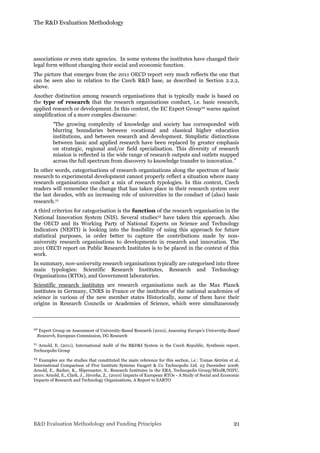 The R&D Evaluation Methodology
R&D Evaluation Methodology and Funding Principles 21
associations or even state agencies. In some systems the institutes have changed their
legal form without changing their social and economic function.
The picture that emerges from the 2011 OECD report very much reflects the one that
can be seen also in relation to the Czech R&D base, as described in Section 2.2.2,
above.
Another distinction among research organisations that is typically made is based on
the type of research that the research organisations conduct, i.e. basic research,
applied research or development. In this context, the EC Expert Group10 warns against
simplification of a more complex discourse:
“The growing complexity of knowledge and society has corresponded with
blurring boundaries between vocational and classical higher education
institutions, and between research and development. Simplistic distinctions
between basic and applied research have been replaced by greater emphasis
on strategic, regional and/or field specialisation. This diversity of research
mission is reflected in the wide range of research outputs and outlets mapped
across the full spectrum from discovery to knowledge transfer to innovation.”
In other words, categorisations of research organisations along the spectrum of basic
research to experimental development cannot properly reflect a situation where many
research organisations conduct a mix of research typologies. In this context, Czech
readers will remember the change that has taken place in their research system over
the last decades, with an increasing role of universities in the conduct of (also) basic
research.11
A third criterion for categorisation is the function of the research organisation in the
National Innovation System (NIS). Several studies12 have taken this approach. Also
the OECD and its Working Party of National Experts on Science and Technology
Indicators (NESTI) is looking into the feasibility of using this approach for future
statistical purposes, in order better to capture the contributions made by non-
university research organisations to developments in research and innovation. The
2011 OECD report on Public Research Institutes is to be placed in the context of this
work.
In summary, non-university research organisations typically are categorised into three
main typologies: Scientific Research Institutes, Research and Technology
Organisations (RTOs), and Government laboratories.
Scientific research institutes are research organisations such as the Max Planck
institutes in Germany, CNRS in France or the institutes of the national academies of
science in various of the new member states Historically, some of them have their
origins in Research Councils or Academies of Science, which were simultaneously
10 Expert Group on Assessment of University-Based Research (2010), Assessing Europe’s University-Based
Research, European Commission, DG Research
11 Arnold, E. (2011), International Audit of the R&D&I System in the Czech Republic, Synthesis report,
Technopolis Group
12 Examples are the studies that constituted the main reference for this section, i.e.: Tomas Åström et al,
International Comparison of Five Institute Systems Faugert & Co Technopolis Ltd. 23 December 2008;
Arnold, E., Barker, K., Slipersaeter, S., Research Institutes in the ERA, Technopolis Group/MIoIR/NIFU,
2010; Arnold, E., Clark, J., Jávorka, Z., (2010) Impacts of European RTOs - A Study of Social and Economic
Impacts of Research and Technology Organisations, A Report to EARTO
 