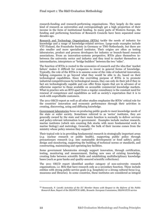 Final report 1: The R&D Evaluation Methodology
22 R&D Evaluation Methodology and Funding Principles
research-funding and research-performing organisations. They largely do the same
kind of research as universities and correspondingly get a high proportion of their
income in the form of institutional funding. In many parts of Western Europe, the
funding and performing functions of Research Councils have been separated some
decades ago.
Research and Technology Organisations (RTOs) tackle the needs of industry for
knowledge and a range of knowledge-related services. Large-scale examples include
VTT Finland, the Fraunhofer Society in Germany or TNO Netherlands, but there are
also smaller and more specialised institutes. Their origins are often as testing
laboratories, product and process developers for industry or branch-based research
associations. From an innovation-systems perspective, RTOs place themselves in-
between the university sector and industry and they tend to market themselves as
intermediaries, interpreters or “bridge builders” between the two “sides”.
The function of RTOs is rooted in the economics of research and the idea that ‘market
failure’ makes it difficult for companies to invest in general forms of knowledge.
Typically, the role of the RTOs is to assume some of the risks of industrial innovation,
helping companies to go beyond what they would be able to do, based on their
technological capabilities. Since the overriding purpose of RTOs is to promote
industrial competitiveness by technological means, they can only do their job if they in
fact are technologically capable and can offer firms inputs that are in advance of or
otherwise superior to those available on accessible commercial knowledge markets.
What in practice sets an RTO apart from a regular consultancy is the constant need for
renewal of competence and capabilities as well as society’s expectation that it is to
work with unprofitable customers.
The 2011 OECD report as well as all other studies emphasise the RTOs’ critical role for
the countries’ innovation and economic performance through their activities in
creating, discovering, using and diffusing knowledge.
Government laboratories focus on producing public goods to meet knowledge needs of
the state or wider society. Sometimes referred to as ‘sector’ institutes, they are
generally owned by the state and their main function is normally to deliver services
and policy-relevant information to government. Examples include nuclear research,
marine institutes (which mix counting fish stocks with more fundamental work in
marine biology) and metrology. Generally, the bulk of their income comes from the
ministry whose policy mission they support13
Their typical role is in providing fundamental research in strategically important areas
(e.g. nuclear research or public health), supporting public policy through
precautionary research (e.g. into sustainable development or food safety), policy
design and monitoring, supporting the building of technical norms or standards, and
constructing, maintaining and operating key facilities.
Some government laboratories strongly support innovation, through certification,
testing, monitoring and measurement, finding new uses of existing knowledge,
creating links between scientific fields and establishing multidisciplinary knowledge
bases (such as gene banks and quality-assured scientific collections).
The 2011 OECD report identified another category of non-university research
organisations, i.e. ROs that have research only as a secondary function. These include
entities with strong public-service goals (e.g. hospitals) or a strong cultural focus (e.g.
museums and libraries). In some countries, these institutes are considered as integral
13 Simmonds, P. (2008) Activities of the EU Member States with Respect to the Reform of the Public
Research Base, Report of the ERAWTCH ASBL, Brussels: European Commission, ERAWATCH service
 