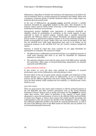 Final report 1: The R&D Evaluation Methodology
24 R&D Evaluation Methodology and Funding Principles
bibliometrics. Regardless of whether the institution, the department or the field is the
unit of evaluation, there is a certain minimum for robustness and validity. Below such
a minimum, it becomes harder to identify statistical outliers and a single output can
decisively skew the overall result.
In the case of bibliometrics, 50 research outputs generally presents a suitable
minimum threshold for meaningful analysis to take place. This threshold is, for
instance, always used by CWTS, Leiden University, in their bibliometrics to support
institutional evaluations across Europe.
International practice highlights some approaches to minimum thresholds as
eligibility criteria for participation in evaluation, in the overall majority of cases
expressed in terms of research outputs. Australia takes a possibly interesting
approach: the ERA2015 defines Low Volume Thresholds (50 indexed apportioned
journal articles or apportioned weighted outputs) at the level of field or sub-field. It
hereby accommodates two needs: smaller units may reach the threshold at the field
but not sub-field level, while large departments may want to be broken up for
assessment purposes at the sub-field level (see the Country Analyses background
report).
However, it should be noted that many countries do not apply thresholds for
participation in evaluation. The reasons are simple:
 The R&D system is sufficiently concentrated and there is no significant presence of
small units (meaning that there is no need for thresholds for robustness
purposes), or most often,
 The national evaluation covers only the major actors in the R&D system, typically
the universities. Other types of research-performing organisations are assessed
separately (and differently).
3.3 The evaluation method
In this section we cover the three main methods for evaluation of research
performance: peer review, bibliometrics, and informed peer review.
We first reflect on the use of expert panels and the strengths and weaknesses of this
method (Section 3.3.1). We then reason on bibliometrics, its use in international
practice and the different approaches and issues arising (Section 3.3.2). Finally, we
cover the third method, which combines the two methods, i.e. informed peer review
(Section 3.3.3).
3.3.1 Peer review
There are good reasons why expert panel evaluation is still the preferred practice in
the UK RAE/REF and other research assessments such as the Dutch Standard
Evaluation Protocol. Notions such as quality and impact are best judged by experts
rather than metrics. This relates in particular to the capacity of expert panels
adequately to assess the performance of actors in the different fields (and sub-fields)
of science (see Chapter 0, below). Peers possess the needed specific knowledge and
understanding to take into account the specifics of the disciplinary cultures, ranging
from different publication profiles to the needs for research infrastructure, as well as
the roles of the different actors in the R&D system for the field, and can position it in
an (international) quality framework.
 