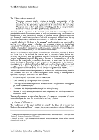 The R&D Evaluation Methodology
R&D Evaluation Methodology and Funding Principles 25
The EC Expert Group considered:
“Assessing research quality requires a detailed understanding of the
knowledge cluster, in order to evaluate the methodological soundness of the
research and the (potential) significance of its contribution to knowledge.
Only peers tend to have such an understanding, and this is why peer review
has always been an important quality control instrument.”16
However, with the expansion of the research system and the assessment procedures,
peer review is under considerable strain. A practical problem widely discussed is that
the explosion in peer review effort required by research funders, research evaluators
and the overall growth in the numbers of scientific journals and publications is placing
high demands upon the capacity of the community to undertake peer review.
A partial solution to this issue is the ‘remote’ panel evaluation. As mentioned in
Section 3.2.1, above, panel evaluations are common practice in institutional
evaluations. Typically, they include on-site visits as an opportunity for interaction with
both the organisation’s management and its academics, which allows the expert panels
to deepen their understanding of the institutional environment.
This use of on-site visits is seldom the case in national evaluations covering all themes
and fields, due to the scale of the exercise. Also in the case of other evaluations,
including institutional ones, an increasing number of countries started adopting the
‘remote’ panel evaluation model. This reduces the costs of the evaluation as will as the
burden on the reviewers in terms of time investment. In most cases, the interaction
among the experts themselves is kept because of its importance in the decision-
making process, so a (minimal) number of physical panel meetings are foreseen. Such
an approach has been adopted, for example, in the UK RAE/REF exercises,
disciplinary evaluations in Norway, and the newly developed Swedish FOKUS.
Peer review also has its inherent problems: it is costly and time consuming, prone to
bias, leaves no audit trail and can even be open to abuse. A study of review panels in
operation17 highlights other important weaknesses:
 Selection of panel in/excludes ‘schools’ of thought
 Time limits set by the organisers affect outcomes
 Tacit negotiations and compromises affect decisions - disagreements among peers
get swept under the carpet
 Those who feel they have less knowledge rate more positively
 Division of labour within panels means some judgements are made by individuals,
not the full panel
These weaknesses can be neutralised by means of procedural guarantees. We cover
international practice from this perspective in Section 3.7, below.
3.3.2 The use of bibliometrics
The weaknesses of the panel method are exactly the kinds of problems that
bibliometrics seek to address.18 However, there may be problems with the bibliometric
16 Expert Group on Assessment of University-Based Research (2010), Assessing Europe’s University-Based
Research, European Commission, DG Research
17 Langfeldt, L. (2004). Expert panels evaluating research: decision-making and sources of bias. Research
Evaluation , 13 (1), 51-62.
 