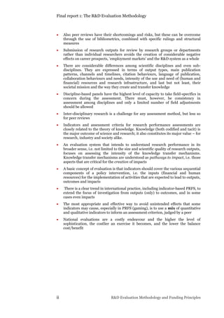 Final report 1: The R&D Evaluation Methodology
ii R&D Evaluation Methodology and Funding Principles
 Also peer reviews have their shortcomings and risks, but these can be overcome
through the use of bibliometrics, combined with specific rulings and structural
measures
 Submission of research outputs for review by research groups or departments
rather than individual researchers avoids the creation of considerable negative
effects on career prospects, ‘employment markets’ and the R&D system as a whole
 There are considerable differences among scientific disciplines and even sub-
disciplines. They are expressed in terms of output types, main publication
patterns, channels and timelines, citation behaviours, language of publication,
collaboration behaviours and needs, intensity of the use and need of (human and
financial) resources and research infrastructure, and last but not least, their
societal mission and the way they create and transfer knowledge
 Discipline-based panels have the highest level of capacity to take field-specifics in
concern during the assessment. There must, however, be consistency in
assessment among disciplines and only a limited number of field adjustments
should be allowed
 Inter-disciplinary research is a challenge for any assessment method, but less so
for peer reviews
 Indicators and assessment criteria for research performance assessments are
closely related to the theory of knowledge. Knowledge (both codified and tacit) is
the major outcome of science and research; it also constitutes its major value – for
research, industry and society alike.
 An evaluation system that intends to understand research performance in its
broader sense, i.e. not limited to the size and scientific quality of research outputs,
focuses on assessing the intensity of the knowledge transfer mechanisms.
Knowledge transfer mechanisms are understood as pathways to impact, i.e. those
aspects that are critical for the creation of impacts
 A basic concept of evaluation is that indicators should cover the various sequential
components of a policy intervention, i.e. the inputs (financial and human
resources) for the implementation of activities that are expected to lead to outputs,
outcomes and impacts
 There is a clear trend in international practice, including indicator-based PRFS, to
extend the focus of investigation from outputs (only) to outcomes, and in some
cases even impacts
 The most appropriate and effective way to avoid unintended effects that some
indicators may cause, especially in PRFS (gaming), is to use a mix of quantitative
and qualitative indicators to inform an assessment criterion, judged by a peer
 National evaluations are a costly endeavour and the higher the level of
sophistication, the costlier an exercise it becomes, and the lower the balance
cost/benefit
 