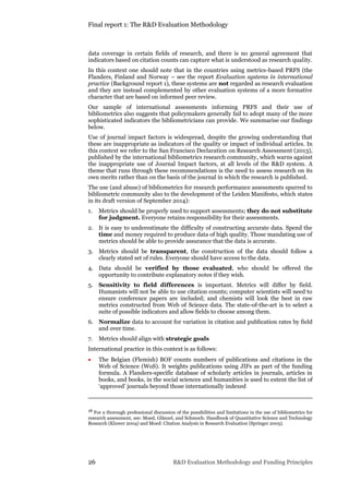 Final report 1: The R&D Evaluation Methodology
26 R&D Evaluation Methodology and Funding Principles
data coverage in certain fields of research, and there is no general agreement that
indicators based on citation counts can capture what is understood as research quality.
In this context one should note that in the countries using metrics-based PRFS (the
Flanders, Finland and Norway – see the report Evaluation systems in international
practice (Background report 1), these systems are not regarded as research evaluation
and they are instead complemented by other evaluation systems of a more formative
character that are based on informed peer review.
Our sample of international assessments informing PRFS and their use of
bibliometrics also suggests that policymakers generally fail to adopt many of the more
sophisticated indicators the bibliometricians can provide. We summarise our findings
below.
Use of journal impact factors is widespread, despite the growing understanding that
these are inappropriate as indicators of the quality or impact of individual articles. In
this context we refer to the San Francisco Declaration on Research Assessment (2013),
published by the international bibliometrics research community, which warns against
the inappropriate use of Journal Impact factors, at all levels of the R&D system. A
theme that runs through these recommendations is the need to assess research on its
own merits rather than on the basis of the journal in which the research is published.
The use (and abuse) of bibliometrics for research performance assessments spurred to
bibliometric community also to the development of the Leiden Manifesto, which states
in its draft version of September 2014):
1. Metrics should be properly used to support assessments; they do not substitute
for judgment. Everyone retains responsibility for their assessments.
2. It is easy to underestimate the difficulty of constructing accurate data. Spend the
time and money required to produce data of high quality. Those mandating use of
metrics should be able to provide assurance that the data is accurate.
3. Metrics should be transparent, the construction of the data should follow a
clearly stated set of rules. Everyone should have access to the data.
4. Data should be verified by those evaluated, who should be offered the
opportunity to contribute explanatory notes if they wish.
5. Sensitivity to field differences is important. Metrics will differ by field.
Humanists will not be able to use citation counts; computer scientists will need to
ensure conference papers are included; and chemists will look the best in raw
metrics constructed from Web of Science data. The state-of-the-art is to select a
suite of possible indicators and allow fields to choose among them.
6. Normalize data to account for variation in citation and publication rates by field
and over time.
7. Metrics should align with strategic goals
International practice in this context is as follows:
 The Belgian (Flemish) BOF counts numbers of publications and citations in the
Web of Science (WoS). It weights publications using JIFs as part of the funding
formula. A Flanders-specific database of scholarly articles in journals, articles in
books, and books, in the social sciences and humanities is used to extent the list of
‘approved’ journals beyond those internationally indexed
18 For a thorough professional discussion of the possibilities and limitations in the use of bibliometrics for
research assessment, see: Moed, Glänzel, and Schmoch: Handbook of Quantitative Science and Technology
Research (Kluwer 2004) and Moed: Citation Analysis in Research Evaluation (Springer 2005).
 