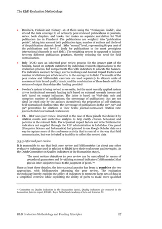 The R&D Evaluation Methodology
R&D Evaluation Methodology and Funding Principles 27
 Denmark, Finland and Norway, all of them using the “Norwegian model”, also
extend the data coverage to all scholarly peer-reviewed publications in journals,
series, book chapters, and books, but makes no separate calculation for WoS
publication (as in Flanders). The publications are weighted into “publication
points”, taking into account both publication type, number of authors and the level
of the publication channel: Level I (the “normal” level, representing 80 per cent of
the publications and level II (only for publications in the most prestigious
international channels in each field). The weighting system is supposed to balance
between different publication practices, thereby reducing the need for field
normalisation.
 Italy (VQR) uses an informed peer review process for the greater part of the
funding, based on outputs submitted by individual research organisations to the
evaluation process, but complements this with indicators to allocate the balance.
The indicators used are ScImago journal rankings and Journal Impact Factors and
number of citations per article relative to the average in its field. The results of the
peer review and bibliometric exercises are used separately to allocate units of
assessment into broad quality bands, and the combination of these bands with the
volume of output then drives the funding provided
 Sweden’s system is being revised as we write, but the most recently applied system
drives institutional research funding 50% based on external research income and
50% based on output indicators. The latter is based on WoS-data only and
comprise: number of publications; the percentage of publications that are not
cited (or cited only by the authors themselves); the proportion of self-citations;
field-normalised citation rates; the percentage of publications in the 90th, 95th and
99th percentiles for citations in their fields; journal-normalised citation rate;
journal to field normalised citation rate
 UK – REF uses peer review, informed in the case of those panels that desire it by
citation counts and contextual analysis to help clarify citation behaviour and
patterns in the relevant field. Use of journal impact factors and other bibliometric
indicators not supplied through the REF administration is forbidden. One panel
(Computer Science and Informatics) had planned to use Google Scholar data as a
way to capture more of the conference activity that is central to the way that field
communicates, but was defeated by inability to collect the needed data
3.3.3 Informed peer review
It is reasonable to say that both peer review and bibliometrics (as about any other
evaluative technique used in relation to R&D) have their weaknesses and strengths. As
the Dutch Committee on Quality Indicators in the Humanities stated,
‘The most serious objections to peer review can be neutralised by means of
procedural guarantees and by utilising external indicators [bibliometrics] that
give an inter-subjective basis to the judgment of peers.’19
Since at least three decades, the international practice has been to combine the two
approaches, with bibliometrics informing the peer review. The evaluation
methodology hereby exploits the ability of indicators to represent large sets of data in
a simplified overview while exploiting the ability of peers to make more qualified
19 Committee on Quality Indicators in the Humanities (2011), Quality indicators for research in the
humanities, Interim report, KNAW - Royal Netherlands Academy of Arts and Sciences, NL
 