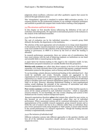 Final report 1: The R&D Evaluation Methodology
28 R&D Evaluation Methodology and Funding Principles
judgments about excellence, coherence and other qualitative aspects that cannot be
achieved through indicators alone.
This ‘triangulation’ approach is standard in modern R&D evaluation practice. It is
common practice for the professional evaluator to use multiple evaluation techniques
and methods in parallel and compare their results before reaching a final judgment.
3.4 The structure and level of analysis
In this chapter we first describe factors influencing the definition of the unit of
evaluation and subsequently, the approach in international practice to the inclusion in
the analysis of the individual researcher.
3.4.1 The unit of evaluation
The unit of evaluation can be the individual researcher, a research group (field
defined), the faculty, the department, or the institution.
The selection of the most appropriate unit of evaluation is to a large extent dependent
on the purpose of the research assessment. In ‘general’ evaluations, the deciding factor
is the most suitable level for the collection of the information that is required for policy
making or governance; in PRFS it is driven by the level at which the funding is
allocated.
In research performance assessments, there are various sets of considerations that
leave most systems with the task of balancing emphasis on institutions on one hand
and scientific field or research group on the other.
A major factor for decision-making in this regard is the evaluation model. In fact,
bibliometrics and panel evaluations are variably flexible from this perspective.
Metrics-only systems can collect data about outputs at the level of the individual
researcher, as is most obviously done in the countries that operate a national research
information system for this purpose, such as Norway and the Czech Republic.
To our knowledge, nobody allocates institutional funding at this individual level – that
would be unreliable and erratic. Normally, outputs are aggregated to the
organisational level and used to determine the institutional funding for the research
organisation as a whole. It is possible to aggregate results also to the level of individual
groups or faculties (and some research organisations appear to run shadow systems in
order to do this). However, allocating institutional funding to intra-organisational
entities would challenge the principle of the autonomy of universities and other
research organisations, so this tends not to be done.
Peer review systems could have this same flexibility only if they had the capacity to
assess all the output produced by each individual researcher – which is impossibly
resource intensive. To our knowledge, the only country adopting such system is New
Zealand (see the Country Analyses background report).
Research organisations therefore select what outputs they submit for peer review, so
this becomes an act of research management rather than one of individual
performance. Where assessment systems ask for contextual information (such as the
appropriateness of the available research equipment, group research income and so
forth) the unit of analysis also has to be a collective rather than an individual. Since
peer review assessment works using discipline or ‘field’ panels, it cannot relate directly
to the overall performance of a research organisation –though the funding outcome
certainly is organisationally connected.
3.4.2 The inclusion of individual staff
Different evaluation systems take different approaches to the question whether and
how all of the individual researchers should submit a selection of their research
outputs for review.
 