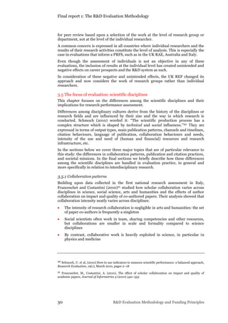 Final report 1: The R&D Evaluation Methodology
30 R&D Evaluation Methodology and Funding Principles
for peer review based upon a selection of the work at the level of research group or
department, not at the level of the individual researcher.
A common concern is expressed in all countries where individual researchers and the
results of their research activities constitute the level of analysis. This is especially the
case in evaluations that inform a PRFS, such as in the UK RAE, Australia and Italy.
Even though the assessment of individuals is not an objective in any of these
evaluations, the inclusion of results at the individual level has created unintended and
negative effects on career prospects and the R&D system as such.
In consideration of these negative and unintended effects, the UK REF changed its
approach and now considers the work of research groups rather than individual
researchers.
3.5 The focus of evaluation: scientific disciplines
This chapter focuses on the differences among the scientific disciplines and their
implications for research performance assessment.
Differences among disciplinary cultures derive from the history of the disciplines or
research fields and are influenced by their size and the way in which research is
conducted. Schmoch (2010) worded it: “The scientific production process has a
complex structure which is shaped by technical and social influences.”20 They are
expressed in terms of output types, main publication patterns, channels and timelines,
citation behaviours, language of publication, collaboration behaviours and needs,
intensity of the use and need of (human and financial) resources and research
infrastructure, etc.
In the sections below we cover three major topics that are of particular relevance to
this study: the differences in collaboration patterns, publication and citation practices,
and societal missions. In the final sections we briefly describe how these differences
among the scientific disciplines are handled in evaluation practice, in general and
more specifically in relation to interdisciplinary research.
3.5.1 Collaboration patterns
Building upon data collected in the first national research assessment in Italy,
Franceschet and Costantini (2010)21 studied how scholar collaboration varies across
disciplines in science, social science, arts and humanities and the effects of author
collaboration on impact and quality of co-authored papers. Their analysis showed that
collaboration intensity neatly varies across disciplines:
 The intensity of research collaboration is negligible in arts and humanities: the set
of paper co-authors is frequently a singleton
 Social scientists often work in team, sharing competencies and other resources,
but collaborations are smaller in scale and formality compared to science
disciplines
 By contrast, collaborative work is heavily exploited in science, in particular in
physics and medicine
20 Schmoch, U. et al, (2010) How to use indicators to measure scientific performance: a balanced approach,
Research Evaluation, 19(1), March 2010, pages 2–18
21 Franceschet, M., Costantini, A. (2010), The effect of scholar collaboration on impact and quality of
academic papers, Journal of Informetrics 4 (2010) 540–553
 