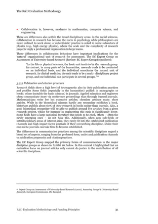 The R&D Evaluation Methodology
R&D Evaluation Methodology and Funding Principles 31
 Collaboration is, however, moderate in mathematics, computer science, and
engineering
There are differences also within the broad disciplinary areas: in the social sciences,
collaboration in research has become the norm in psychology while philosophers are
more inclined to work alone; a ‘collectivistic’ practice is noted in some subsectors of
physics (e.g., high energy physics), where the scale and the complexity of research
projects imply a professional organisation in large teams.
These differences in collaboration behaviour have important implications for the
‘natural’ organisational unit of research for assessment. The EC Expert Group on
Assessment of University-based Research (further: EC Expert Group) considered:
“In the life or physical sciences, the basic unit tends to be the research group.
In contrast, in many parts of the humanities, research tends to be conducted
on an individual basis, and the individual constitutes the natural unit of
research. In clinical medicine, the unit tends to be a multi‐ disciplinary project
group, and one individual can participate in several groups.”22
3.5.2 Publication and citation practices
Research fields show a high level of heterogeneity also in their publication practices
and profiles Some fields (especially in the humanities) publish in monographs or
books; others (notably the basic sciences) in journals. Applied scientists and engineers
often communicate more via conference proceedings than through learned journals.
Mathematicians write few but extensive articles; chemists produce many, short
articles. While in the biomedical sciences hardly any researcher publishes a book,
historians publish about 60% of their research in books rather than journals. Also, a
good biomedical researcher will be able to publish around five articles from a given
research project, whilst for instance in engineering this ratio is significantly lower.
Some fields have a large canonical literature that needs to be cited, others – often the
newly emerging ones – do not have this. Additionally, when new sub-fields or
interdisciplinary areas of interest arise, they rarely fit into the established publication
channels and high impact factor journals of their overarching discipline, whilst their
own niche-journals can take time to become established.
The differences in communication practices among the scientific disciplines regard a
broad set of aspects, ranging from the preferred form, outlet and publication channels
to publication propensity and citation practices.
The EC Expert Group mapped the primary forms of communication in the major
discipline groups as shown in Exhibit 10, below. In this context it highlighted that an
evaluation focus on journal articles only cannot do justice to the contribution of all
scientific disciplines.
22 Expert Group on Assessment of University-Based Research (2010), Assessing Europe’s University-Based
Research, European Commission, DG Research
 