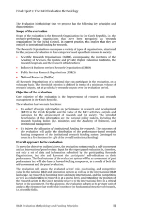 Final report 1: The R&D Evaluation Methodology
R&D Evaluation Methodology and Funding Principles iii
The Evaluation Methodology that we propose has the following key principles and
characteristics:
Scope of the evaluation
Scope of the evaluation is the Research Organisations in the Czech Republic, i.e. the
research-performing organisations that have been recognised as ‘research
organisations’ by the RD&I Council. In current practice, this implies that they are
entitled to institutional funding for research.
The Research Organisations encompass a variety of types of organisations, structured
for the purpose of evaluation in four categories based upon their mission in society:
 Scientific Research Organisations (ScRO), encompassing the institutes of the
Academy of Sciences, the (public and private) Higher Education Institutes, the
research hospitals, and the research infrastructures
 Industry & Business services Research Organisations (IBRO)
 Public Services Research Organisations (PSRO)
 National Resources (NatRes)
All Research Organisations of a minimal size can participate in the evaluation, on a
voluntary basis. The threshold criterion is defined in terms of a minimum volume of
research outputs, set at 50 scholarly research outputs over the evaluation period.
Objective of the evaluation
Core objective of the evaluation is the improvement of research and research
management in the Czech Republic.
The evaluation has two main functions:
 To collect strategic information on performance in research and development
(R&D) in the Czech Republic and the value of the R&D activities, outputs and
outcomes for the advancement of research and for society. The intended
beneficiaries of this information are the national policy makers, including the
research funding bodies (i.e. ministries and the Academy of Sciences), and
institutional management
 To inform the allocation of institutional funding for research. The outcomes of
the evaluation will guide the distribution of the performance-based research
funding component of the institutional research funding system (envisaged to
count in a first instance for 15% of the overall institutional funding)
Overall approach to the evaluation
To meet the objectives outlined above, the evaluation system entails a self-assessment
and an international panel review. Input for the expert panel evaluation is, therefore,
not only a set of data and information submitted by the participating Research
Organisations, but also and foremost the participants’ self-reflections on their
performance. The final outcome of the evaluation system will be an assessment of past
performance but will also have a forward-looking component, as a result of both the
self-assessment and the panel evaluation.
The evaluation will assess the evaluated actors’ role, positioning, and competitive
value in the national R&D and innovation system as well as in the international R&D
landscape. As research is becoming more and more international, and the competition
as well as collaboration in research is at a global level, understanding the position of
the research actors in the Czech republic relative to the international level is a critical
factor in the assessment. For this purpose, the evaluation adopts as its primary unit of
analysis the elements that worldwide constitute the fundamental structure of research,
i.e. scientific fields.
 