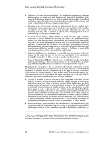 Final report 1: The R&D Evaluation Methodology
36 R&D Evaluation Methodology and Funding Principles
 Differences between applied disciplines (like mechanical engineering, business
administration or medicine) and fundamental theoretical disciplines (like
theoretical physics or philosophy) are that in applied sciences direct channels of
application may exist; in the theoretical disciplines, impact on the economy and
social welfare is likely to be more long-term and indirect
 Emerging areas of economic activity are characterised by low market entry
barriers and a direct connection can be made between scientific activity and the
exploitation of scientific discoveries (e.g. through industrial start-ups and
university spin-offs). This is common in science-based emerging sectors such as
biotechnology and information technologies
 In more mature sectors, where barriers to entry are very high, academic
discoveries of direct relevance to industry are likely to be protected through
patents, and then commercialised. Studies show that IP exploitation is of greater
importance for a few science-based sectors, such as pharmaceuticals, chemicals
and parts of electronics, i.e. the sectors that are highly dependent on scientific
advances and rely on patents as a source of competitive advantage. Patenting and
patent commercialisation activities can be expected to be higher in some fields
(e.g. pharmacy) than in others (e.g. industrial engineering)
 Channels of diffusion and application of knowledge that are common in, but not
unique to, the social sciences are the use and exploitation of the capabilities
through the application of skills and tools to specific societal problems
 Many of the activities of Medical Schools can be classified as ‘societal-oriented’, in
particular, the linkages with university hospitals and the role that these hospitals
play in the training of future doctors and in the running of research projects
The patterns for publication of the non-scholarly outputs27, i.e. outputs that provide
for societal or commercial use of research, are a useful indicator to illustrate field
differences in research missions, independently of the type of research. In research
that is funded and expected directly to meet societal needs, non-scholarly outputs, e.g.
commissioned reports or publications for wider audiences, can have high relative
importance and be even more frequent than scholarly publishing.
 In general, scholars in the social sciences and humanities more often publish
directly (as authors of their own publications) for a wider audience in the societies
and cultures that they relate to in their research. These publications are both
popularisations of research in general (most frequent in the humanities) and
professional communication of specific results, e.g. in commissioned reports
(most frequent in the social sciences). In addition, nationally adapted textbooks
for students are often preferred over international standard editions in the social
sciences and humanities. Consequently, their scholars more often appear as
authors of textbooks and other educational material. Note that there are also field
differences: History usually has a wider national readership than classical studies
or general linguistics, and experts in economics or law are more often asked to
produce commissioned reports than experts in anthropology or media studies
 The societal impact and relevance of the natural sciences, the health sciences and
engineering may be high indeed, but not so easy to trace back in non-scholarly
publications authored by the researchers themselves. In addition to what may be
27 There is no comprehensive quality-assured data set allowing for a quantitative comparison of non-
scholarly outputs across fields. The knowledge of these patterns comes from various surveys, evaluation
processes, or overviews of the contents of national information systems such as the R&D IS.
 