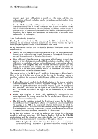 The R&D Evaluation Methodology
R&D Evaluation Methodology and Funding Principles 37
counted apart from publications, a report on extra-mural activities and
collaboration in the self-evaluation may be just as important information for an
evaluation panel
 One should also expect field differences in non-scholarly outputs because of the
different roles they take in society. Some fields have a more widespread societal
use in education (mathematics or Czech reading and writing versus geology or
pharmacology), in professional practice (dentistry and law versus astrophysics and
limnology), or in societal and commercial use (informatics or oncology versus
palaeontology or philosophy)
3.5.4 Implications for evaluation
Handling the complexity of the differences among the different scientific fields is a
challenge for any national evaluation exercise and for obvious reasons, the topic is
sensitive especially in the context of evaluations that drive PRFS.
In the international practice (see the Country Analyses background report), two
models emerge:
 Systems like the UK Research Assessment Exercise (RAE) and a number of others,
instead, solve the issue by make explicit allowance for field-specific characteristics
through the establishment of discipline-based panels
 Many bibliometric-based systems try to overcome field-differences in publication
patterns by introducing a system of weights (publication points) that balance the
differences in publication patterns and most important, by presenting scholarly
publications with complete data from research information systems (not only
relying on commercial data sources). The latter is in order to compensate the
differences in the coverage of scientific fields in the commercial data sources, i.e.
WoS and Scopus (see also Exhibit 12, above)
The approach taken in the UK is worth considering in this context. Throughout its
history, the UK RAE has gone a long way in allowing the disciplinary panels to
establish variations in assessment methodologies within an overall ‘egalitarian’
framework.
 It allowed the subject panels to develop field variations of the generic evaluation
indicators defined. Possible variations regarded, amongst others, the types of
outputs, the specific information and evidence required (e.g. on HR management
and equipment), indications for the topics of the impact narratives, and (in the
REF) the use of bibliometrics as support for the assessment of the research
outputs
 Panels were expected to define their ‘field-specific’ interpretation and
understanding of the generic instructions for the attribution of different scores
against the assessment criteria.
 The field-specific variations included the definition of weights for the different
main indicators that were jointly to define a score against an assessment criterion.
An example in the REF is the assessment criterion Environment for which the
panels were to cover 4 main indicators: the research strategy; staffing strategy and
staff development (including PhD students); income, infrastructures and facilities;
collaboration and contribution to the discipline or research base.
In the long run, however, this drive for perfection has resulted in an increased
complexity and most important, a high financial burden – both on the RAE/REF
administration and the submitting universities. Butler (2007) worded a common
reflection in the evaluation research community on this topic as follows:
“While disciplines have their distinctive characteristics, it is not practical or
desirable to develop a discrete set of quantitative measures for every distinct
 