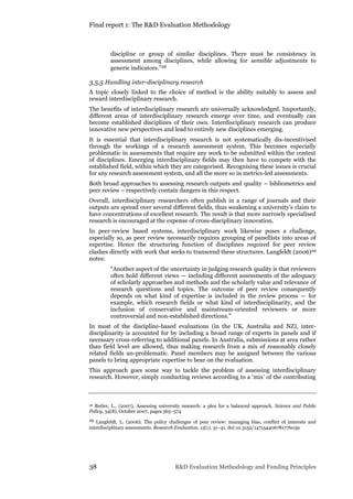 Final report 1: The R&D Evaluation Methodology
38 R&D Evaluation Methodology and Funding Principles
discipline or group of similar disciplines. There must be consistency in
assessment among disciplines, while allowing for sensible adjustments to
generic indicators.”28
3.5.5 Handling inter-disciplinary research
A topic closely linked to the choice of method is the ability suitably to assess and
reward interdisciplinary research.
The benefits of interdisciplinary research are universally acknowledged. Importantly,
different areas of interdisciplinary research emerge over time, and eventually can
become established disciplines of their own. Interdisciplinary research can produce
innovative new perspectives and lead to entirely new disciplines emerging.
It is essential that interdisciplinary research is not systematically dis-incentivised
through the workings of a research assessment system. This becomes especially
problematic in assessments that require any work to be submitted within the context
of disciplines. Emerging interdisciplinary fields may then have to compete with the
established field, within which they are categorised. Recognising these issues is crucial
for any research assessment system, and all the more so in metrics-led assessments.
Both broad approaches to assessing research outputs and quality – bibliometrics and
peer review – respectively contain dangers in this respect.
Overall, interdisciplinary researchers often publish in a range of journals and their
outputs are spread over several different fields, thus weakening a university’s claim to
have concentrations of excellent research. The result is that more narrowly specialised
research is encouraged at the expense of cross-disciplinary innovation.
In peer-review based systems, interdisciplinary work likewise poses a challenge,
especially so, as peer review necessarily requires grouping of panellists into areas of
expertise. Hence the structuring function of disciplines required for peer review
clashes directly with work that seeks to transcend these structures. Langfeldt (2006)29
notes:
“Another aspect of the uncertainty in judging research quality is that reviewers
often hold different views — including different assessments of the adequacy
of scholarly approaches and methods and the scholarly value and relevance of
research questions and topics. The outcome of peer review consequently
depends on what kind of expertise is included in the review process — for
example, which research fields or what kind of interdisciplinarity, and the
inclusion of conservative and mainstream-oriented reviewers or more
controversial and non-established directions.”
In most of the discipline-based evaluations (in the UK, Australia and NZ), inter-
disciplinarity is accounted for by including a broad range of experts in panels and if
necessary cross-referring to additional panels. In Australia, submissions at area rather
than field level are allowed, thus making research from a mix of reasonably closely
related fields un-problematic. Panel members may be assigned between the various
panels to bring appropriate expertise to bear on the evaluation.
This approach goes some way to tackle the problem of assessing interdisciplinary
research. However, simply conducting reviews according to a ‘mix’ of the contributing
28 Butler, L., (2007), Assessing university research: a plea for a balanced approach, Science and Public
Policy, 34(8), October 2007, pages 565–574
29 Langfeldt, L. (2006). The policy challenges of peer review: managing bias, conflict of interests and
interdisciplinary assessments. Research Evaluation, 15(1), 31–41. doi:10.3152/147154406781776039
 