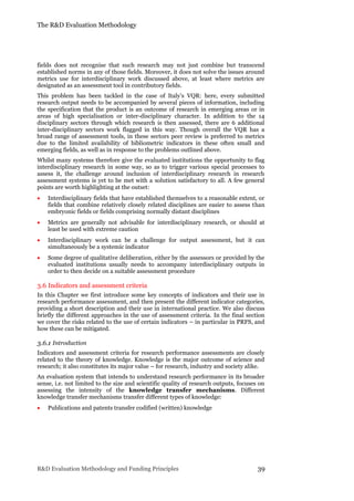 The R&D Evaluation Methodology
R&D Evaluation Methodology and Funding Principles 39
fields does not recognise that such research may not just combine but transcend
established norms in any of those fields. Moreover, it does not solve the issues around
metrics use for interdisciplinary work discussed above, at least where metrics are
designated as an assessment tool in contributory fields.
This problem has been tackled in the case of Italy’s VQR: here, every submitted
research output needs to be accompanied by several pieces of information, including
the specification that the product is an outcome of research in emerging areas or in
areas of high specialisation or inter-disciplinary character. In addition to the 14
disciplinary sectors through which research is then assessed, there are 6 additional
inter-disciplinary sectors work flagged in this way. Though overall the VQR has a
broad range of assessment tools, in these sectors peer review is preferred to metrics
due to the limited availability of bibliometric indicators in these often small and
emerging fields, as well as in response to the problems outlined above.
Whilst many systems therefore give the evaluated institutions the opportunity to flag
interdisciplinary research in some way, so as to trigger various special processes to
assess it, the challenge around inclusion of interdisciplinary research in research
assessment systems is yet to be met with a solution satisfactory to all. A few general
points are worth highlighting at the outset:
 Interdisciplinary fields that have established themselves to a reasonable extent, or
fields that combine relatively closely related disciplines are easier to assess than
embryonic fields or fields comprising normally distant disciplines
 Metrics are generally not advisable for interdisciplinary research, or should at
least be used with extreme caution
 Interdisciplinary work can be a challenge for output assessment, but it can
simultaneously be a systemic indicator
 Some degree of qualitative deliberation, either by the assessors or provided by the
evaluated institutions usually needs to accompany interdisciplinary outputs in
order to then decide on a suitable assessment procedure
3.6 Indicators and assessment criteria
In this Chapter we first introduce some key concepts of indicators and their use in
research performance assessment, and then present the different indicator categories,
providing a short description and their use in international practice. We also discuss
briefly the different approaches in the use of assessment criteria. In the final section
we cover the risks related to the use of certain indicators – in particular in PRFS, and
how these can be mitigated.
3.6.1 Introduction
Indicators and assessment criteria for research performance assessments are closely
related to the theory of knowledge. Knowledge is the major outcome of science and
research; it also constitutes its major value – for research, industry and society alike.
An evaluation system that intends to understand research performance in its broader
sense, i.e. not limited to the size and scientific quality of research outputs, focuses on
assessing the intensity of the knowledge transfer mechanisms. Different
knowledge transfer mechanisms transfer different types of knowledge:
 Publications and patents transfer codified (written) knowledge
 