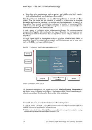 Final report 1: The R&D Evaluation Methodology
40 R&D Evaluation Methodology and Funding Principles
 More interactive mechanisms, such as contract and collaborative R&D, transfer
both codified and tacit knowledge (know-how, skills). 30
Knowledge transfer mechanisms are understood as pathways to impact, i.e. those
aspects that are critical for the creation of impacts – in the form of increased
knowledge and potential use of the research outputs for advancements in research or
innovation. They typically constitute the ‘outcomes’ of practice of research activities
and are assessed through the use of two categories of indicators: process indicators
and systemic indicators (see further below).
A basic concept of evaluation is that indicators should cover the various sequential
components of a policy intervention, i.e. the inputs (financial and human resources)
for the implementation of activities that are expected to lead to outputs, outcomes and
impacts. 31
We note a clear trend in international practice, including indicator-based PRFS, to
extend the focus of investigation from outputs (only) to outcomes, and in some cases
such as the REF, even impacts (Exhibit 13).32
Exhibit 13 Indicators used in European PRFS (2013)
Source: Technopolis Group (2014)
An ever-returning theme is the importance of the strategic policy objectives for
the design of the evaluation methodology. The function of the evaluation and its policy
objectives constitute the criteria for the selection of the indicators.
30 Arnold, E. et al. (2012), Knowledge Transfer From Public Research Organisations
31 Arnold, E., Mahieu, B., Horvath, A. (2011), R&D Governance in the Czech Republic, International Audit of
the RD&I System in the Czech Republic, Technopolis Group
32 Mahieu, B., Arnold, E., Kolarz, P., (2014) Measuring scientific performance for improved policy making,
Technopolis Group, Report for the European Parliament -STOA
UK (REF)
Italy (VQR)
Belgium/FL (IOF)
Belgium/FL (BOF)
Norway (HEI)
Sweden
Outputs
Systemic & process
indicators
Impacts
Society
Innovation
Research
Denmark
Finland
Norway (PRI)
Czech Republic
 