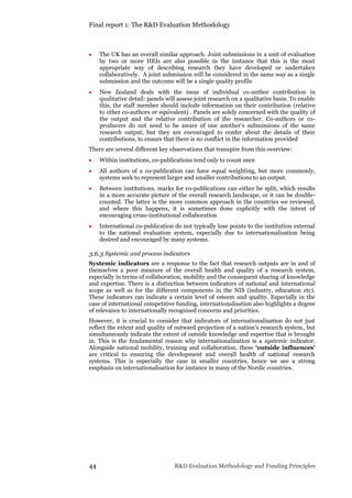 Final report 1: The R&D Evaluation Methodology
44 R&D Evaluation Methodology and Funding Principles
 The UK has an overall similar approach. Joint submissions in a unit of evaluation
by two or more HEIs are also possible in the instance that this is the most
appropriate way of describing research they have developed or undertaken
collaboratively. A joint submission will be considered in the same way as a single
submission and the outcome will be a single quality profile
 New Zealand deals with the issue of individual co-author contribution in
qualitative detail: panels will assess joint research on a qualitative basis. To enable
this, the staff member should include information on their contribution (relative
to other co-authors or equivalent) . Panels are solely concerned with the quality of
the output and the relative contribution of the researcher. Co-authors or co-
producers do not need to be aware of one another’s submissions of the same
research output, but they are encouraged to confer about the details of their
contributions, to ensure that there is no conflict in the information provided
There are several different key observations that transpire from this overview:
 Within institutions, co-publications tend only to count once
 All authors of a co-publication can have equal weighting, but more commonly,
systems seek to represent larger and smaller contributions to an output.
 Between institutions, marks for co-publications can either be split, which results
in a more accurate picture of the overall research landscape, or it can be double-
counted. The latter is the more common approach in the countries we reviewed,
and where this happens, it is sometimes done explicitly with the intent of
encouraging cross-institutional collaboration
 International co-publication do not typically lose points to the institution external
to the national evaluation system, especially due to internationalisation being
desired and encouraged by many systems.
3.6.3 Systemic and process indicators
Systemic indicators are a response to the fact that research outputs are in and of
themselves a poor measure of the overall health and quality of a research system,
especially in terms of collaboration, mobility and the consequent sharing of knowledge
and expertise. There is a distinction between indicators of national and international
scope as well as for the different components in the NIS (industry, education etc).
These indicators can indicate a certain level of esteem and quality. Especially in the
case of international competitive funding, internationalisation also highlights a degree
of relevance to internationally recognised concerns and priorities.
However, it is crucial to consider that indicators of internationalisation do not just
reflect the extent and quality of outward projection of a nation’s research system, but
simultaneously indicate the extent of outside knowledge and expertise that is brought
in. This is the fundamental reason why internationalisation is a systemic indicator.
Alongside national mobility, training and collaboration, these ‘outside influences’
are critical to ensuring the development and overall health of national research
systems. This is especially the case in smaller countries, hence we see a strong
emphasis on internationalisation for instance in many of the Nordic countries.
 