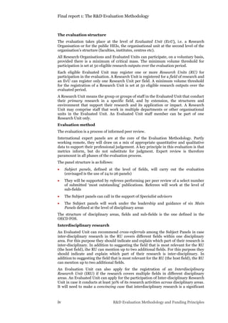Final report 1: The R&D Evaluation Methodology
iv R&D Evaluation Methodology and Funding Principles
The evaluation structure
The evaluation takes place at the level of Evaluated Unit (EvU), i.e. a Research
Organisation or for the public HEIs, the organisational unit at the second level of the
organisation’s structure (faculties, institutes, centres etc).
All Research Organisations and Evaluated Units can participate, on a voluntary basis,
provided there is a minimum of critical mass. The minimum volume threshold for
participation is set at 50 eligible research outputs over the evaluation period.
Each eligible Evaluated Unit may register one or more Research Units (RU) for
participation in the evaluation. A Research Unit is registered for a field of research and
an EvU can register only one Research Unit per field. A minimum volume threshold
for the registration of a Research Unit is set at 50 eligible research outputs over the
evaluated period.
A Research Unit means the group or groups of staff in the Evaluated Unit that conduct
their primary research in a specific field, and by extension, the structures and
environment that support their research and its application or impact. A Research
Unit may comprise staff that work in multiple departments or other organisational
units in the Evaluated Unit. An Evaluated Unit staff member can be part of one
Research Unit only.
Evaluation method
The evaluation is a process of informed peer review.
International expert panels are at the core of the Evaluation Methodology. Partly
working remote, they will draw on a mix of appropriate quantitative and qualitative
data to support their professional judgement. A key principle in this evaluation is that
metrics inform, but do not substitute for judgment. Expert review is therefore
paramount in all phases of the evaluation process.
The panel structure is as follows:
 Subject panels, defined at the level of fields, will carry out the evaluation
(envisaged is the use of 24 to 26 panels)
 They will be supported by referees performing per peer review of a select number
of submitted ‘most outstanding’ publications. Referees will work at the level of
sub-fields
 The Subject panels can call in the support of Specialist advisors
 The Subject panels will work under the leadership and guidance of six Main
Panels defined at the level of disciplinary areas
The structure of disciplinary areas, fields and sub-fields is the one defined in the
OECD FOS.
Interdisciplinary research
An Evaluated Unit can recommend cross-referrals among the Subject Panels in case
inter-disciplinary research in the RU covers different fields within one disciplinary
area. For this purpose they should indicate and explain which part of their research is
inter-disciplinary. In addition to suggesting the field that is most relevant for the RU
(the host field), the RU can mention up to two additional fields. For this purpose they
should indicate and explain which part of their research is inter-disciplinary. In
addition to suggesting the field that is most relevant for the RU (the host field), the RU
can mention up to two additional fields.
An Evaluation Unit can also apply for the registration of an Interdisciplinary
Research Unit (IRU) if the research covers multiple fields in different disciplinary
areas. An Evaluated Unit can apply for the participation of Inter-disciplinary Research
Unit in case it conducts at least 30% of its research activities across disciplinary areas.
It will need to make a convincing case that interdisciplinary research is a significant
 