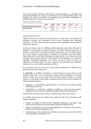 Final report 1: The R&D Evaluation Methodology
46 R&D Evaluation Methodology and Funding Principles
first major concerted attempt to demonstrate research impact in a systematic way
across all disciplines (by means of narratives), and the forthcoming results will
highlight the extent of feasibility of measuring this particularly challenging yet
pertinent aspect of a country’s research system.
Exhibit 19 Impact indicators
NL* NO** SE UK IT*** FI
Innovation (spinoff, incubators) INS X X
Societal impacts B INS,
ISH
X
3.6.5 Assessment criteria
Whilst in metrics-led research assessment there are many issues surrounding the
suitability, strengths and weaknesses of the various indicators, they ultimately
constitute a form of assessment that is numerical and measurable from the point of
observation onwards.
In the case of peer review, it is different: whilst ultimately, peer review still needs to
quantify, or at least rank in a coherent manner, the various units of assessment, i.e.
produce a verdict that is essentially numerical/ quantitative. As such, unlike metrics,
peer review requires at some point a transition from qualitative and often holistic
expert observation to delineated rankings and categorization. To a certain extent, this
transition places reliance and trust in the expertise and judgement of the reviewers.
Typically, considerable guidelines and criteria are put in place to lessen the
subjectivity and ‘blind’ trust in the peer reviewers and systematize their qualitative
judgements in a more detailed and rigorous fashion.
We summarize some key cases here. Some detailed approaches are different, but
broadly the processes are the same.
In Australia, an artificial separation is created between the peer reviewers who
directly engage with a unit of evaluation’s outputs and the application of ranking
criteria as such, done by the panels. The Peer Review Report consists of a textual
response on the quality of the sample of outputs that they have reviewed, against the
following broad categories:
 Approach, i.e. methodology, appropriateness of outlet/venue, discipline specific
publishing practices etc.
 Contribution, i.e. timeliness, originality, significance of the research question,
subsequent use by others, contribution nationally and/or internationally etc.
Peer Reviewers do not provide a rating or ranking of any of the work reviewed.
In the UK, reviewers are to consider three aspects in each UoA’s submission, with
specific weightings:
 Outputs are judged in terms of their ‘originality, significance and rigour’, with
reference to international research quality standards (weighting: 65%)
 Impact is assessed in terms of ‘reach and significance’ of impacts on the economy,
society and/or culture (Weighting: 20%)
 Environment, i.e. the institutional conditions, is assessed in terms of its ‘vitality
and sustainability’ (Weighting: 15%)
 