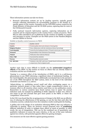The R&D Evaluation Methodology
R&D Evaluation Methodology and Funding Principles 49
These information systems can take two forms:
 Research information systems set up by funding agencies, typically geared
towards collecting information for accountability purposes to the benefit of a
specific agency in the country. Examples are the VIPUNEN system created by the
Finish Ministry of Education and the UK ROS system, capturing data for most of
the UK Research Councils
 Fully national research information systems, capturing information on all
research and its outputs/impacts in the country from a variety of sources. These
RIS are often intended to act as platforms for the creation of visibility on outputs
and outcomes in society. Examples are the FRIS system in the Flanders/Belgium
and the CRIStin in Norway
Exhibit 22 Quality control measures in PRFS
Country Quality control
Austria Formal quality check and estimate of missing data
Belgium-Flanders Close collaboration with the institutions (future harvesting)
Czech Republic Control by the funding providers, IT-based control, peer review control
Denmark Responsibility of the institutions (harvesting)
Finland Publication Data Collection Manual
Italy / VQR Guaranteed by submitter
Norway Shared quality assurance system
UK - REF/RAE Validation rules, REF audit team: Sample-based verification, Data
comparisons, Panel instigated audit
Another topic that is more difficult to handle are the unintended (negative)
effects of the PRFS. In this section we focus on effects that are directly linked to
evaluation and the use of indicators.
‘Gaming’ is a common effect of the introduction of PRFS, and it is a well-known
phenomenon in any PRFS informing a significant share of institutional funding,. In
the Czech Republic, this phenomenon is additionally accentuated due to the pervasive
use of the PRFS throughout the R&D system, down to the level of the individual
researcher (see Section 2.1.2, above).
Salami-slicing, i.e. publishing several small and often overlapping papers on a
particular research project or idea rather than a single comprehensive article, is a
common effect in all countries where metrics used focus on raw publication counts.
Researchers in various countries have found various ways to ‘game’ the journal
indicators used, for example by publishing in fields ‘adjacent’ to their own, where it
was easier to get into journals that gave more points in the PRFS, or where the
‘competition’ is less severe.
In the UK it was found that the on-going process of change in the RAE was an effective
way of reducing the effectiveness of the gaming, as was the fact that until after the
evaluation exercise, nobody knew how the evaluation results would guide the funding.
A golden rule in the design of an evaluation informing PRFS is that any indicator is
vulnerable to gaming. There are however several proposed ways of combining
different indicators in order to mitigate these effects as much as possible, in other
words, the use of triangulation. This can be the combined use of quantitative and
qualitative indicators to assess the same criterion, or the use of the same indicator
against two criteria, with potential opposite effects for gaming strategies.
Two measures are the most effective against gaming practices:
 