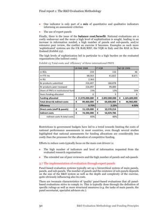 Final report 1: The R&D Evaluation Methodology
50 R&D Evaluation Methodology and Funding Principles
 One indicator is only part of a mix of quantitative and qualitative indicators
informing an assessment criterion
 The use of expert panels
Finally, there is the issue of the balance cost/benefit. National evaluations are a
costly endeavour and the more a high level of sophistication is sought, leading to an
increase in information needed, a high number of panels and sub-panels, and/or
extensive peer review, the costlier an exercise it becomes. Examples os such more
‘sophisticated’ systems are the UK RAE/REF, the VQR in Italy and the RAE in New
Zealand (Exhibit 23).
The high levels of sophistication led in particular to a high burden on the evaluated
organisations (the indirect costs).
Exhibit 23 Total costs and ‘efficiency’ of three international PRFS
	
Restrictions to government budgets have led to a trend towards limiting the costs of
national performance assessments in most countries, even though several studies
highlighted that national assessments for funding allocations are considerably less
costly than the processes for the allocation of competitive funding.
Efforts to reduce costs typically focus on the main cost drivers i.e.
 The high number of indicators and level of information requested from the
evaluated research organisations
 The extended use of peer reviewers and the high number of panels and sub-panels
3.7 The implementation of evaluation through expert panels
Panel-based evaluation systems typically set up a hierarchical system of main panels,
panels, and sub-panels. The number of panels and the existence of sub-panels depends
on the size of the R&D system as well as the depth and complexity of the exercise,
quite obviously influencing also its costs.
There are twomain characteristics of ‘quality’ panel-based evaluations that all panel-
based evaluations strive to comply to. This is typically done through the definition of
specific rulings as well as more structural measures (e.g. the tasks of main panels, the
panel secretariat, specialist advisors etc.).
UK RAE 2008 IT VQR NZ QE 2006
nr ROs 159 133 46
nr FTE res 68,563 61,822 8,671
nr RU 2,363
Nr products submitted 216,497 184,878
Nr products peer reviewed 216,497 99,000
Share of PRFS in institutional fund 23% 13% 10%
Years funding allocated 6 3 6
Funding allocated 11,970,000,000€ 2,892,000,000€ 1,165,600,000€
Total direct & indirect costs 89,460,000€ 64,600,000€ 46,960,000€
Efficiency 0.75% 2.23% 4.03%
Direct costs (staff & panels) 15,120,000€ 10,570,214€
Indirect costs 74,340,000€ 54,029,786€
indirect costs % total costs 83% 84%
 