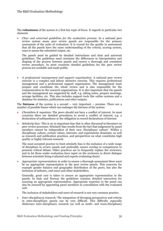 The R&D Evaluation Methodology
R&D Evaluation Methodology and Funding Principles 51
The robustness of the system is a first key topic of focus. It regards in particular two
elements
 Clear and universal guidelines for the evaluation process: In a national peer
review system many peer review panels are responsible for the primary
assessment of the units of evaluation. It is crucial for the quality in assessment
that all the panels have the same understanding of the criteria, scoring system,
ways to assess the submitted output, etc.
The panels must be guided by detailed instructions and clear and universal
guidelines. The guidelines must minimise the differences in interpretation and
shaping of the process between panels and ensure a thorough and consistent
review procedure. In most countries detailed guidelines for the peer review
process are available and made public.
 A professional management and support organisation: A national peer review
exercise is a complex and labour intensive exercise. This requires professional
management and a professional support organisation. The management must
prepare and coordinate the whole review and is also responsible for the
communication to the research organisations. It is also important that the panels
and the management are supported by staff, e.g. taking notes, prepare meetings,
arrange facilities, etc. This also includes support tools like online systems and a
database for statistics, publications and other outputs.
The fairness of the system is a second – very important – premise. There are a
number of possible biases which can endanger the fairness of the system:
 Clientelism & nepotism: The peers should not have a conflict of interest. In most
countries there are detailed procedures to avoid a conflict of interest, e.g. a
declaration of unbiasedness or the obligation to record declarations of interest.
 Scholarly bias: This is an in important bias that is often discussed in literature on
peer review processes. Scholarly bias results from the fact that judgement by panel
members cannot be independent of their own ‘disciplinary culture’. Within a
disciplinary culture, certain values, interests, and expectations dominate, as well
as research and publication practices, and perspectives on what constitutes high
quality or highly relevant research.
The most accepted practice to limit scholarly bias is the inclusion of a wide range
of disciplines in review panels and preferably ensure overlap in competences to
promote critical debate. Other practices are to frequently replace the reviewers,
and to let those under evaluation have input on the reviewers (a direct dialogue
between scientists being evaluated and experts evaluating them)
 Appropriate representation: in order to ensure a thorough assessment there must
be an appropriate representation in the peer review panels. This concerns for
example gender balance and geographic distribution of the peers, but also the
inclusion of industry, end-users and other stakeholders.
Generally, great care is taken to ensure an appropriate representation in the
panels. In Italy and Norway the guidelines contains detailed instruction for
ensuring an appropriate representation. Appropriate expertise in the panel can
also be ensured by appointing panel members in consultation with the evaluated
unit.
The inclusion of stakeholders and users of research is not very common practice.
 Inter-disciplinary research: The integration of diverging perspectives and criteria
in inter-disciplinary panels can be very difficult. This difficulty especially
disfavours inter-disciplinary research (as well as multi- and trans-disciplinary
 