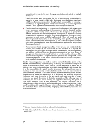 Final report 1: The R&D Evaluation Methodology
52 R&D Evaluation Methodology and Funding Principles
research) as it is expected to meet diverging expectations and criteria of multiple
disciplines.
There are several ways to mitigate the risk of disfavouring inter-disciplinary
research. In some countries, like Italy, designated inter-disciplinary panels are
established. In many countries inter-disciplinarity is accounted for by including a
broad range of experts in panels. Finally cross-referring to additional panels is
used for a more appropriately assessment of inter-disciplinary research.
 Consistency of the assessments: In a common review framework it is important to
ensure a common understanding of the assessment criteria, standards and the
application of the quality scores. There could be divergence in perspectives
between disciplines and even between peers, which poses an important challenge
for a consistent assessment according to the generic guidelines. In order to ensure
consistency several means could be implemented. Where sub-panels are used,
they are generally represented in the overarching main panels, which help to
ensure coherence between the sub-panels. In the UK the main panel undertake
calibration exercises (attend some sub-panel meetings and discuss reports from
the sub-panel chairs).
 Transparency: Finally transparency of the review process can contribute to the
fairness and validity of the assessment. In the literature it is argued that
transparency can help guard against scholarly bias and may also help to identify
and address conflicts of interests. In most countries there is a large degree of
transparency. Procedures are clearly laid out on websites and the outcomes of the
reviews are made public. Also panel selection processes are transparent. One of
the factors of success for the Italian Research Exercise was the high transparency
of the panel selection process.
Finally, various suggestions are made in various sources to limit the costs of the
review without sacrificing too much quality. In Norway, it is found that having an in-
house secretariat to the panel, rather than an external secretariat, is also a way to
mitigate costs to the evaluating bodies. In the ERA 2012 handbook33, it is stressed that
it is the responsibility of a panel member to ensure they adequately prepare for
meetings to avoid unnecessary additional administrative costs and inconvenience to
other committee members. In an OECD working paper on enhancing public research
performance by means of evaluation34, it is suggested that ways of minimizing
evaluation costs must be sought in the process of application, selection of expert
reviewers, and panel discussion of discipline committees. The following ways of
controlling the cost of the review meeting are suggested: structuring the agenda so
that panel members’ time is used efficiently; and making maximum use of
teleconferences, videoconferences, and other electronic media to prepare the review
panel. In addition, it is suggested the part of the evaluation cost born by the subject of
the evaluation should be minimized by simplifying administrative procedures and
evaluation formats.
33 “ERA 2012 Evaluation Handbook Excellence in Research for Australia,” 2012.
34 OECD, Enhancing Public Research Performance through Evaluation, Impact Assessment and Priority
Setting, 2009.
 