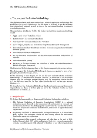 The R&D Evaluation Methodology
R&D Evaluation Methodology and Funding Principles 53
4. The proposed Evaluation Methodology
The objectives of this study were to develop a national evaluation methodology that
would provide strategic information for the actors at all levels in the R&D system
(institutional and national) as well as inform the institutional funding for research
organisations system
The expectations listed in the ToR for this study were that the evaluation methodology
would
 Apply a peer-review evaluation process
 Fulfil formative and summative functions
 Actively involve assessed entities in the evaluation
 Cover outputs, impacts, and institutional projections of research development
 Take into consideration the different missions of research organisations within the
research system
 Take into consideration field specifics
 Set up evaluation processes that will be resistant to clientelism and conflicts of
interests
 Take into account ‘gaming’
 Be set up so that total costs do not exceed 1% of public institutional support for
R&D in a five-year time period
The Evaluation Methodology described in this chapter responds to these expectations.
The choices upon this Evaluation Methodology is based, were guided by a set of key
principles, listed in Section 4.1, below.
In the remaining of this chapter, we set out the core elements of the Evaluation
Methodology, i.e. the evaluation structure (Section 4.2), the scope of the evaluation
(Section 4.3), the evaluation method (Section 4.4), the assessment criteria (Section
4.5), the indicators used for the data collection (Section 4.6) and the data sources
(Section 4.7).
We describe how the Evaluation Methodology handles diversities among the research
organisations and fields in Section 4.8) and cover the evaluation results and their
intended use in Section 4.9 .
4.1 Key principles
We defined the key principles of the proposed Evaluation Methodology as follows:
 The National Evaluation of Research Organisations (NERO) is a national
evaluation system focused on the assessment of performance in research and
development. It reflects the strategic policy objectives for the Czech RD&I system,
takes into account its needs and characteristics, and covers all types of research
organisation
 Its primary function is to act as source for strategic information, at all levels in the
RD&I system. The evaluation results will also directly inform the institutional
funding for research organisations
 The assessment of the research performance will take place at the level of field-
defined Research Unit (RU) within an Evaluated Unit, i.e. a research organisation
or in the case of the public HEI, a Faculty or Institute or any other organisational
 