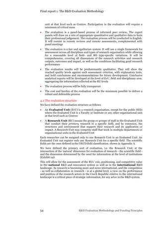 Final report 1: The R&D Evaluation Methodology
54 R&D Evaluation Methodology and Funding Principles
unit at that level such as Centres. Participation in the evaluation will require a
minimum of critical mass
 The evaluation is a panel-based process of informed peer review. The expert
panels will draw on a mix of appropriate quantitative and qualitative data to form
their professional judgement. The evaluation process will be conducted in English.
It will consist in remote reviews and remote assessments, complemented with
panel meetings
 The evaluation is a fair and egalitarian system. It will use a single framework for
assessment across all disciplines and types of research organisation while allowing
for a reasonable level of field- and RO type-specific variations. It will be
comprehensive, covering all dimensions of the research activities and research
outputs, outcomes and impact, as well as the conditions facilitating good research
performance
 The evaluation results will be predominantly qualitative. They will show the
reached quality levels against each assessment criterion, with explanatory texts,
and hold conclusions and recommendations for future development. Conclusive
analytical reports will be developed at the level of EvU, field and disciplinary area,
aggregating the information collected at the RU levels
 The evaluation process will be fully transparent
 The cost and burden of the evaluation will be the minimum possible to deliver a
robust and defensible process
4.2 The evaluation structure
We have defined the evaluation structure as follows:
 An Evaluated Unit (EvU) is a research organisation, except for the public HEIs
where the Evaluated Unit is a Faculty or Institute or any other organisational unit
at that level such as Centres
 A Research Unit (RU) means the group or groups of staff in the Evaluated Unit
that conduct their primary research in a specific field, and by extension, the
structures and environment that support their research and its application or
impact. A Research Unit may comprise staff that work in multiple departments or
organisational units in the Evaluated Unit
Each researcher can be assigned only to one Research Unit in an Evaluated Unit. An
Evaluated Unit can register only one Research Unit for a specific field. The scientific
fields are the ones defined in the OECD field classification, shown in Appendix A.
We have defined the primary unit of evaluation, i.e. the Research Unit, at the
intersection of the ‘natural’ dimension for evaluation of research - the scientific field -
and the dimension determined by the need for information at the level of institutions
(Exhibit 24).
This will allow for the assessment of the RUs’ role, positioning, and competitive value
in the national R&D and innovation system as well as in the international R&D
landscape. As research is becoming more and more international, and the competition
- as well as collaboration in research - is at a global level, a view on the performance
and position of the research actors in the Czech Republic relative to the international
landscape is a critical piece of strategic information, for any actor in the R&D system.
 