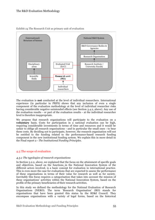 The R&D Evaluation Methodology
R&D Evaluation Methodology and Funding Principles 55
Exhibit 24 The Research Unit as primary unit of evaluation
The evaluation is not conducted at the level of individual researchers. International
experience (in particular in PRFS) shows that any inclusion of even a single
component of the evaluation methodology at the level of individual researcher risks
having considerable negative unintended effects (see Section 3.4.2, above). Any use of
the evaluation results - or part of the evaluation results - at the individual researcher
level is therefore inappropriate.
We propose that research organisations will participate to the evaluation on a
voluntary basis. Costs for participation in a national evaluation can be high,
requiring considerable investments in terms of time and resources and it would be
unfair to oblige all research organisations - and in particular the small ones - to bear
these costs. By deciding not to participate, however, the research organisation will not
be entitled to the funding related to the performance-based research funding
component in the new institutional funding system. We explain this in more detail in
the Final report 2 - The Institutional Funding Principles.
4.3 The scope of evaluation
4.3.1 The typologies of research organisations
In Section 3.2.2, above, we explained that the focus on the attainment of specific goals
and objectives, based on the functions in the National Innovation System of the
different actors involved, is a basic concept for evaluation in international practice.
This is even more the case for evaluations that are expected to assess the performance
of these organisations in terms of their value for research as well as for society.
Inevitably this focus requires a categorisation that takes into account the mission of
these organisations’ activities within the National Innovation System, based on the
profile of the primary beneficiaries of their research activities.
In this study we defined the methodology for the National Evaluation of Research
Organisations (NERO). The term ‘Research Organisation’ (RO) stands for
organisations that have been granted this status by the RD&I Council. They
encompass organisations with a variety of legal forms, based on the historical
Research unit
(RU)
Individual
researchers
Evaluated Unit
(EvU)
Research Organisation
Research Institute /
University Faculty
R&D Governance Bodies &
Agencies
Scientific
fields
National R&D System(International)
Structure of Science
Disciplinary
areas
 