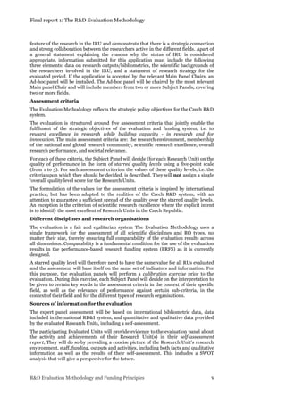 Final report 1: The R&D Evaluation Methodology
R&D Evaluation Methodology and Funding Principles v
feature of the research in the IRU and demonstrate that there is a strategic connection
and strong collaboration between the researchers active in the different fields. Apart of
a general statement explaining the reasons why the status of IRU is considered
appropriate, information submitted for this application must include the following
three elements: data on research outputs/bibliometrics, the scientific backgrounds of
the researchers involved in the IRU, and a statement of research strategy for the
evaluated period. If the application is accepted by the relevant Main Panel Chairs, an
Ad-hoc panel will be installed. The Ad-hoc panel will be chaired by the most relevant
Main panel Chair and will include members from two or more Subject Panels, covering
two or more fields.
Assessment criteria
The Evaluation Methodology reflects the strategic policy objectives for the Czech R&D
system.
The evaluation is structured around five assessment criteria that jointly enable the
fulfilment of the strategic objectives of the evaluation and funding system, i.e. to
reward excellence in research while building capacity - in research and for
innovation. The main assessment criteria are: the research environment, membership
of the national and global research community, scientific research excellence, overall
research performance, and societal relevance.
For each of these criteria, the Subject Panel will decide (for each Research Unit) on the
quality of performance in the form of starred quality levels using a five-point scale
(from 1 to 5). For each assessment criterion the values of these quality levels, i.e. the
criteria upon which they should be decided, is described. They will not assign a single
‘overall’ quality level score for the Research Units.
The formulation of the values for the assessment criteria is inspired by international
practice, but has been adapted to the realities of the Czech R&D system, with an
attention to guarantee a sufficient spread of the quality over the starred quality levels.
An exception is the criterion of scientific research excellence where the explicit intent
is to identify the most excellent of Research Units in the Czech Republic.
Different disciplines and research organisations
The evaluation is a fair and egalitarian system The Evaluation Methodology uses a
single framework for the assessment of all scientific disciplines and RO types, no
matter their size, thereby ensuring full comparability of the evaluation results across
all dimensions. Comparability is a fundamental condition for the use of the evaluation
results in the performance-based research funding system (PRFS) as it is currently
designed.
A starred quality level will therefore need to have the same value for all RUs evaluated
and the assessment will base itself on the same set of indicators and information. For
this purpose, the evaluation panels will perform a calibration exercise prior to the
evaluation. During this exercise, each Subject Panel will decide on the interpretation to
be given to certain key words in the assessment criteria in the context of their specific
field, as well as the relevance of performance against certain sub-criteria, in the
context of their field and for the different types of research organisations.
Sources of information for the evaluation
The expert panel assessment will be based on international bibliometric data, data
included in the national RD&I system, and quantitative and qualitative data provided
by the evaluated Research Units, including a self-assessment.
The participating Evaluated Units will provide evidence to the evaluation panel about
the activity and achievements of their Research Unit(s) in their self-assessment
report, They will do so by providing a concise picture of the Research Unit’s research
environment, staff, funding, outputs and activities, including both facts and qualitative
information as well as the results of their self-assessment. This includes a SWOT
analysis that will give a perspective for the future.
 