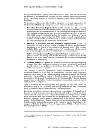 Final report 1: The R&D Evaluation Methodology
56 R&D Evaluation Methodology and Funding Principles
background of the RD&I system. While the mission of public HEIs, universities and
the Academy of Sciences research institutes are clear, for other research organisations
in the Czech system it cannot be identified in a straightforward manner based on their
legal form.
We therefore established the following four categories of research organisations for
this Evaluation Methodology, taking into account missions rather than legal forms:
 Scientific Research Organisations (ScRO) include the HEIs, research
hospitals and Scientific Research Organisations. They are institutions that have as
primary function to conduct research to the benefit of the research community.
This includes institutions that have as primary activity the conduct of research
(the ASCR research institutes) and/or the teaching and training of future
researchers, i.e. the public and private HEIs, and the research hospitals. It also
includes institutions that conduct research in order to improve their services to
the research community, i.e. the research infrastructures.
 Industry & Business services Research Organisations (IBRO) are
institutions that have as primary mission to develop and transfer technologies and
knowledge to the benefit of the industry and business sector. This category
includes RTOs and (an increasing number of) consultancies offering expert
services or other professional services to industry and business entities.
 Public Services Research Organisations (PSRO) are institutions that have as
primary mission to develop and transfer knowledge and technologies to the
benefit of the Public Sector. They are Government labs or consultancies offering
services to the public sector.
 National Resources (NatRes) are Research Organisations that provide cultural
services: they collect and curate national or regional cultural public goods and
provide access to the public and researchers. This category of ROs includes
archives, museums, and galleries.
This typology of research organisations reflects international practice and is
universally understood. It will allow the (international) evaluation panels properly to
assess the performance of the evaluated research organisations against the different
assessment criteria, within the context of the different fields. An in-depth analysis of
the profile of the Research Organisations in the Czech Republic35 showed that this
categorisation is fully in line with the organisations’ missions in the national context
and is therefore fit for purpose.
Apart of informing the evaluation panels, this typology will also form a basis for
funding allocation in the PRFS in the new funding principles. We cover this in more
detail in the Final report 2 - The Institutional Funding Principles.
For the purpose of this evaluation, we consider the categorisation of the Academy of
Sciences research institutes, universities, hospitals and medical research institutes,
and research infrastructures in the category Scientific Research Organisations (ScRO)
to be mandatory. The same accounts for the categorisation of libraries, archives,
museums and other similar Research Organisations in the cultural sphere in the
category National Resources (NatRes). The other Research Organisations will be asked
to indicate at the moment of registration to the evaluation whether they belong to the
category of Industry & Business Research Organisations (IBRO) or Public Services
Research Organisations (PSRO).
35 See the report Typology of the Research Organisations and the Effects of the EM Thresholds
(Background report 2)
 