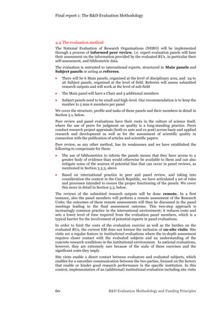 Final report 1: The R&D Evaluation Methodology
60 R&D Evaluation Methodology and Funding Principles
4.4 The evaluation method
The National Evaluation of Research Organisations (NERO) will be implemented
through a process of informed peer review, i.e. expert evaluation panels will base
their assessment on the information provided by the evaluated RUs, in particular their
self-assessment, and bibliometric data.
The evaluation is entrusted to international experts, structured in Main panels and
Subject panels or acting as referees.
 There will be 6 Main panels, organised at the level of disciplinary area, and 24 to
26 Subject panels, organised at the level of field. Referees will assess submitted
research outputs and will work at the level of sub-field
 The Main panel will have a Chair and 3 additional members
 Subject panels need to be small and high-level. Our recommendation is to keep the
number to 5 max 6 members per panel
We cover the structure, profile and tasks of these panels and their members in detail in
Section 5.1, below.
Peer review and panel evaluations have their roots in the culture of science itself,
where the use of peers for judgment on quality is a long-standing practice. Peers
conduct research project appraisals (both ex ante and ex post) across basic and applied
research and development as well as for the assessment of scientific quality in
connection with the publication of articles and scientific papers.
Peer review, as any other method, has its weaknesses and we have established the
following to compensate for them:
 The use of bibliometrics to inform the panels means that they have access to a
greater body of evidence than would otherwise be available to them and can also
mitigate some of the sources of potential bias that can occur in panel reviews, as
mentioned in Section 3.3.3, above
 Based on international practice in peer and panel review, and taking into
consideration the context in the Czech Republic, we have articulated a set of rules
and processes intended to ensure the proper functioning of the panels. We cover
this more in detail in Section 5.3, below.
The reviews of the submitted research outputs will be done remote. In a first
instance, also the panel members will perform a remote assessment of the Research
Units; the outcomes of these remote assessments will then be discussed in the panel
meetings leading to the final assessment outcome. This two-step approach is
increasingly common practice in the international environment; it reduces costs and
sets a lower level of time required from the evaluation panel members, which is a
typical barrier for the involvement of potential experts in panel evaluations.
In order to limit the costs of the evaluation exercise as well as the burden on the
evaluated RUs, the current EM does not foresee the inclusion of on-site visits. Site
visits are a regular feature in institutional evaluations where the in-depth assessment
requires closer contact with the evaluated subjects and an understanding of the
concrete research conditions in the institutional environment. In national evaluations,
however, they are extremely rare because of the scale of these exercises and the
significant costs they imply.
Site visits enable a direct contact between evaluators and evaluated subjects, which
enables for a smoother communication between the two parties, focused on the factors
that enable or hinder good research performance in the specific institution. In this
context, implementation of an (additional) institutional evaluation including site visits
 