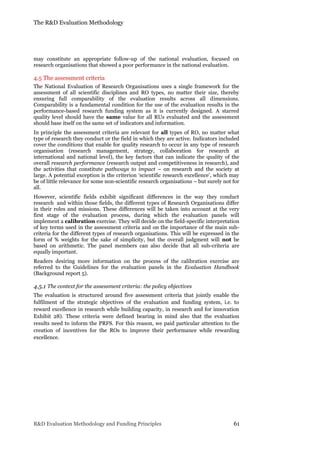The R&D Evaluation Methodology
R&D Evaluation Methodology and Funding Principles 61
may constitute an appropriate follow-up of the national evaluation, focused on
research organisations that showed a poor performance in the national evaluation.
4.5 The assessment criteria
The National Evaluation of Research Organisations uses a single framework for the
assessment of all scientific disciplines and RO types, no matter their size, thereby
ensuring full comparability of the evaluation results across all dimensions.
Comparability is a fundamental condition for the use of the evaluation results in the
performance-based research funding system as it is currently designed. A starred
quality level should have the same value for all RUs evaluated and the assessment
should base itself on the same set of indicators and information.
In principle the assessment criteria are relevant for all types of RO, no matter what
type of research they conduct or the field in which they are active. Indicators included
cover the conditions that enable for quality research to occur in any type of research
organisation (research management, strategy, collaboration for research at
international and national level), the key factors that can indicate the quality of the
overall research performance (research output and competitiveness in research), and
the activities that constitute pathways to impact – on research and the society at
large. A potential exception is the criterion ‘scientific research excellence’, which may
be of little relevance for some non-scientific research organisations – but surely not for
all.
However, scientific fields exhibit significant differences in the way they conduct
research and within those fields, the different types of Research Organisations differ
in their roles and missions. These differences will be taken into account at the very
first stage of the evaluation process, during which the evaluation panels will
implement a calibration exercise. They will decide on the field-specific interpretation
of key terms used in the assessment criteria and on the importance of the main sub-
criteria for the different types of research organisations. This will be expressed in the
form of % weights for the sake of simplicity, but the overall judgment will not be
based on arithmetic. The panel members can also decide that all sub-criteria are
equally important.
Readers desiring more information on the process of the calibration exercise are
referred to the Guidelines for the evaluation panels in the Evaluation Handbook
(Background report 5).
4.5.1 The context for the assessment criteria: the policy objectives
The evaluation is structured around five assessment criteria that jointly enable the
fulfilment of the strategic objectives of the evaluation and funding system, i.e. to
reward excellence in research while building capacity, in research and for innovation
Exhibit 28). These criteria were defined bearing in mind also that the evaluation
results need to inform the PRFS. For this reason, we paid particular attention to the
creation of incentives for the ROs to improve their performance while rewarding
excellence.
 