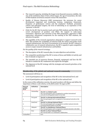 Final report 1: The R&D Evaluation Methodology
64 R&D Evaluation Methodology and Funding Principles
 The research capacity, including the longer-term financial resources stability, the
size of the institution (does it have critical mass), the age of researchers, the ratio
of PhD students involved in research versus FTE researchers
 Quality of Human Resources (HR) management: the processes for career
development (appraisal and monitoring systems, competency framework,
frequency of performance reviews and the employees’ feedback, promotion
criteria and individual targets), the level of inbreeding as an expression of the
‘openness’ of the RU
 (Only for the RU that in practice teach and train PhD students and the HEIs) The
career development of postdocs and PhDs: the support to early-career
researchers, objectives and outcomes of the PhD programme, approach to PhD
supervision, educational components for the training of the PhD students, the
attention for gender
 The capability of the research organisation adequately to support research in the
field. This includes the availability of technical staff, the nature and quality of the
research infrastructure, the level of investments in its renewal, the RU’s shared or
collaborative use of research infrastructure, the RU’s capacity to gain competitive
access to major research infrastructure and facilities
For the quality of the research strategy:
 The description of the RU research plan, its main objectives and activities
 The competitive positioning of the RU in terms of focus and field(s) of activity and
how it intends to improve it
 The intended use of resources (human, financial, equipment) and how the RU
intends to combat the RU weaknesses and exploit the strengths
 The alignment of the RU strategy with the strategies and research priorities at the
national level
Membership of the global and national research community
The assessment will focus on
 Level of participation and recognition of the RU at the international level, and
 Level of participation and recognition of the RU at the national level
In the course of the calibration exercise, the panel members will discuss and define the
importance of these 2 sub-criteria, in the field and for the types of RO.
Starred
quality
level
Definition Description
5
Outstanding The RU is a Global Leader
The Unit participates and is recognised in excellent international
networks involving global leaders in the field.
4
Very good The RU is a Strong International Player
The Unit participates and is recognised in international networks in the
field.
3
Good level The RU is a Strong National Player
The Unit participates and is recognised in excellent national networks
involving national leaders in the field.
2
Adequate The RU is a Satisfactory National Player
The Unit participates and is recognised in national networks in the field.
1
Poor The RU is a Poor National Player
The Unit has little to no substantive collaboration.
Unclassified N/A
 