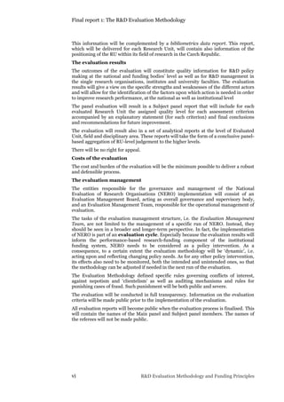 Final report 1: The R&D Evaluation Methodology
vi R&D Evaluation Methodology and Funding Principles
This information will be complemented by a bibliometrics data report. This report,
which will be delivered for each Research Unit, will contain also information of the
positioning of the RU within its field of research in the Czech Republic.
The evaluation results
The outcomes of the evaluation will constitute quality information for R&D policy
making at the national and funding bodies’ level as well as for R&D management in
the single research organisations, institutes and university faculties. The evaluation
results will give a view on the specific strengths and weaknesses of the different actors
and will allow for the identification of the factors upon which action is needed in order
to improve research performance, at the national as well as institutional level
The panel evaluation will result in a Subject panel report that will include for each
evaluated Research Unit the assigned quality level for each assessment criterion
accompanied by an explanatory statement (for each criterion) and final conclusions
and recommendations for future improvement.
The evaluation will result also in a set of analytical reports at the level of Evaluated
Unit, field and disciplinary area. These reports will take the form of a conclusive panel-
based aggregation of RU-level judgement to the higher levels.
There will be no right for appeal.
Costs of the evaluation
The cost and burden of the evaluation will be the minimum possible to deliver a robust
and defensible process.
The evaluation management
The entities responsible for the governance and management of the National
Evaluation of Research Organisations (NERO) implementation will consist of an
Evaluation Management Board, acting as overall governance and supervisory body,
and an Evaluation Management Team, responsible for the operational management of
evaluation.
The tasks of the evaluation management structure, i.e. the Evaluation Management
Team, are not limited to the management of a specific run of NERO. Instead, they
should be seen in a broader and longer-term perspective. In fact, the implementation
of NERO is part of an evaluation cycle. Especially because the evaluation results will
inform the performance-based research-funding component of the institutional
funding system, NERO needs to be considered as a policy intervention. As a
consequence, to a certain extent the evaluation methodology will be ‘dynamic’, i.e.
acting upon and reflecting changing policy needs. As for any other policy intervention,
its effects also need to be monitored, both the intended and unintended ones, so that
the methodology can be adjusted if needed in the next run of the evaluation.
The Evaluation Methodology defined specific rules governing conflicts of interest,
against nepotism and ‘clientelism’ as well as auditing mechanisms and rules for
punishing cases of fraud. Such punishment will be both public and severe.
The evaluation will be conducted in full transparency. Information on the evaluation
criteria will be made public prior to the implementation of the evaluation.
All evaluation reports will become public when the evaluation process is finalised. This
will contain the names of the Main panel and Subject panel members. The names of
the referees will not be made public.
 