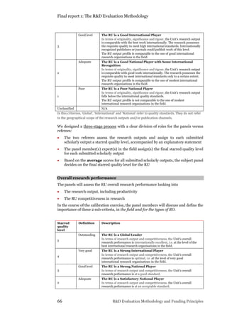 Final report 1: The R&D Evaluation Methodology
66 R&D Evaluation Methodology and Funding Principles
3
Good level The RU is a Good International Player
In terms of originality, significance and rigour, the Unit’s research output
is comparable with the best work internationally. The research possesses
the requisite quality to meet high international standards. Internationally
recognized publishers or journals could publish work of this level.
The RU output profile is comparable to the one of good international
research organisations in the field.
2
Adequate The RU is a Good National Player with Some International
Recognition
In terms of originality, significance and rigour, the Unit’s research output
is comparable with good work internationally. The research possesses the
requisite quality to meet international standards only to a certain extent.
The RU output profile is comparable to the one of modest international
research organisations in the field.
1
Poor The RU is a Poor National Player
In terms of originality, significance and rigour, the Unit’s research output
falls below the international quality standards.
The RU output profile is not comparable to the one of modest
international research organisations in the field.
Unclassified N/A
In this criterion, ‘Global’, ‘International’ and ‘National’ refer to quality standards. They do not refer
to the geographical scope of the research outputs and/or publication channels.
We designed a three-stage process with a clear division of roles for the panels versus
referees:
 The two referees assess the research outputs and assign to each submitted
scholarly output a starred quality level, accompanied by an explanatory statement
 The panel member(s) expert(s) in the field assign(s) the final starred quality level
for each submitted scholarly output
 Based on the average scores for all submitted scholarly outputs, the subject panel
decides on the final starred quality level for the RU
Overall research performance
The panels will assess the RU overall research performance looking into
 The research output, including productivity
 The RU competitiveness in research
In the course of the calibration exercise, the panel members will discuss and define the
importance of these 2 sub-criteria, in the field and for the types of RO.
Starred
quality
level
Definition Description
5
Outstanding The RU is a Global Leader
In terms of research output and competitiveness, the Unit’s overall
research performance is internationally excellent, i.e. at the level of the
best international research organisations in the field.
4
Very good The RU is a Strong International Player
In terms of research output and competitiveness, the Unit’s overall
research performance is optimal, i.e. at the level of very good
international research organisations in the field.
3
Good level The RU is a Strong National Player
In terms of research output and competitiveness, the Unit’s overall
research performance is at a good standard.
2
Adequate The RU is a Satisfactory National Player
In terms of research output and competitiveness, the Unit’s overall
research performance is at an acceptable standard.
 