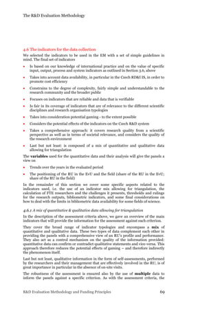 The R&D Evaluation Methodology
R&D Evaluation Methodology and Funding Principles 69
4.6 The indicators for the data collection
We selected the indicators to be used in the EM with a set of simple guidelines in
mind. The final set of indicators
 Is based on our knowledge of international practice and on the value of specific
input, output, process and system indicators as outlined in Section 3.6, above
 Takes into account data availability, in particular in the Czech RD&I IS, in order to
promote cost efficiency
 Constrains to the degree of complexity, fairly simple and understandable to the
research community and the broader public
 Focuses on indicators that are reliable and data that is verifiable
 Is fair in its coverage of indicators that are of relevance to the different scientific
disciplines and research organisation typologies
 Takes into consideration potential gaming - to the extent possible
 Considers the potential effects of the indicators on the Czech R&D system
 Takes a comprehensive approach: it covers research quality from a scientific
perspective as well as in terms of societal relevance, and considers the quality of
the research environment
 Last but not least: is composed of a mix of quantitative and qualitative data
allowing for triangulation
The variables used for the quantitative data and their analysis will give the panels a
view on
 Trends over the years in the evaluated period
 The positioning of the RU in the EvU and the field (share of the RU in the EvU;
share of the RU in the field)
In the remainder of this section we cover some specific aspects related to the
indicators used, i.e. the use of an indicator mix allowing for triangulation, the
calculation of FTE researchers and the challenges it presents, thresholds and rulings
for the research outputs, bibliometric indicators, and some final considerations on
how to deal with the limits in bibliometric data availability for some fields of science.
4.6.1 A mix of quantitative & qualitative data allowing for triangulation
In the description of the assessment criteria above, we gave an overview of the main
indicators that will provide the information for the assessment against each criterion.
They cover the broad range of indicator typologies and encompass a mix of
quantitative and qualitative data. These two types of data complement each other in
providing the panels with a comprehensive view of an RU’s profile and performance.
They also act as a control mechanism on the quality of the information provided:
quantitative data can confirm or contradict qualitative statements and vice-versa. This
approach therefore reduces the potential effects of gaming – and therefore indirectly
the phenomenon itself.
Last but not least, qualitative information in the form of self-assessments, performed
by the researchers and their management that are effectively involved in the RU, is of
great importance in particular in the absence of on-site visits.
The robustness of the assessment is ensured also by the use of multiple data to
inform the panels against a specific criterion. As with the assessment criteria, the
 