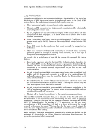 Final report 1: The R&D Evaluation Methodology
72 R&D Evaluation Methodology and Funding Principles
4.6.2 FTE researchers
Somewhat surprisingly for an international observer, the definition of the size of an
RO in terms of FTE researchers is not a straightforward matter in the Czech RD&I
system. Factors that make this exercise particularly cumbersome are:
 There is no central registry of researchers in public organisations
 The data on FTE researchers in a single research organisation differ substantially
depending on the sources used
 By law, employers are not allowed to investigate double or even triple full-time
occupations of their employees. As a result, there are no official data on this
common phenomenon
 Some PhD students may have a contract to conduct research (n addition to their
student grant) and in the HEI they are at that point officially counted into the FTE
figures
 Some HEI count in also employees that would normally be categorised as
technicians
 There is no consensus in the research community on how much time a university
professor spends on average in teaching versus research, nor is this topic a
component of the employment contracts
As a result, this is an indicator at high risk for gaming. We managed this risk as
follows:
 Based on the experience gained in the Small Pilot Evaluation, in the Guidelines for
the evaluated ROs (see the Background report) we give precise definitions for the
different job titles and functions in the research organisations, based on existing
definitions in the different research organisations and/or used by the Czech
Statistical Office
 We ask for Headcounts and FTE numbers on researchers – at the overall EvU level
and for each RU. Because each researcher in an RU has to be registered in an RU
and can be registered only once, the sum of the data for the RUs constitute 100%
of the data for the EvU
 We underline that the number FTE researchers should be calculated in line with
the indications from the Czech Statistical Office, i.e. taking into account only the
‘real’ working time that is dedicated to research
 We ask for Headcounts and FTE numbers of PhD students that are included in the
‘official’ number on researchers. The concept is that technicians and PhD students
should not be considered ‘researchers’
 The data will be checked on consistency by the evaluation management team
The use of the same FTE researcher data, i.e. as indicated by the Research Units, for
the translation of the evaluation scores into funding will also create a correction
mechanism. It implies that there are two opposite forces that discourage EvUs from
over- or underestimating the number of FTE researchers: on the one hand,
overestimation of FTE researchers will lead to a lower achievement for overall
research performance (the more FTE researchers for the same research output, the
worse the score for performance); on the other hand, underestimation of FTE leads to
lower institutional R&D funding.
Quite obviously, these risk management measures will increase the burden on the
evaluated RO, in particular the Higher Education Institutions. Most important, the
correction mechanism is far from optimal.
 
