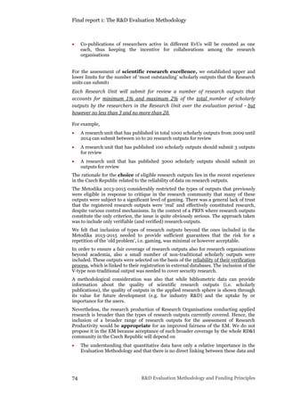 Final report 1: The R&D Evaluation Methodology
74 R&D Evaluation Methodology and Funding Principles
 Co-publications of researchers active in different EvUs will be counted as one
each, thus keeping the incentive for collaborations among the research
organisations
For the assessment of scientific research excellence, we established upper and
lower limits for the number of ‘most outstanding’ scholarly outputs that the Research
units can submit:
Each Research Unit will submit for review a number of research outputs that
accounts for minimum 1% and maximum 2% of the total number of scholarly
outputs by the researchers in the Research Unit over the evaluation period - but
however no less than 3 and no more than 20.
For example,
 A research unit that has published in total 1000 scholarly outputs from 2009 until
2014 can submit between 10 to 20 research outputs for review
 A research unit that has published 100 scholarly outputs should submit 3 outputs
for review
 A research unit that has published 3000 scholarly outputs should submit 20
outputs for review
The rationale for the choice of eligible research outputs lies in the recent experience
in the Czech Republic related to the reliability of data on research outputs.
The Metodika 2013-2015 considerably restricted the types of outputs that previously
were eligible in response to critique in the research community that many of these
outputs were subject to a significant level of gaming. There was a general lack of trust
that the registered research outputs were ‘real’ and effectively constituted research,
despite various control mechanisms. In the context of a PRFS where research outputs
constitute the only criterion, the issue is quite obviously serious. The approach taken
was to include only verifiable (and verified) research outputs.
We felt that inclusion of types of research outputs beyond the ones included in the
Metodika 2013-2015 needed to provide sufficient guarantees that the risk for a
repetition of the ‘old problem’, i.e. gaming, was minimal or however acceptable.
In order to ensure a fair coverage of research outputs also for research organisations
beyond academia, also a small number of non-traditional scholarly outputs were
included. These outputs were selected on the basis of the reliability of their verification
process, which is linked to their registration in external databases. The inclusion of the
V-type non-traditional output was needed to cover security research.
A methodological consideration was also that while bibliometric data can provide
information about the quality of scientific research outputs (i.e. scholarly
publications), the quality of outputs in the applied research sphere is shown through
its value for future development (e.g. for industry R&D) and the uptake by or
importance for the users.
Nevertheless, the research production of Research Organisations conducting applied
research is broader than the types of research outputs currently covered. Hence, the
inclusion of a broader range of research outputs for the assessment of Research
Productivity would be appropriate for an improved fairness of the EM. We do not
propose it in the EM because acceptance of such broader coverage by the whole RD&I
community in the Czech Republic will depend on
 The understanding that quantitative data have only a relative importance in the
Evaluation Methodology and that there is no direct linking between these data and
 