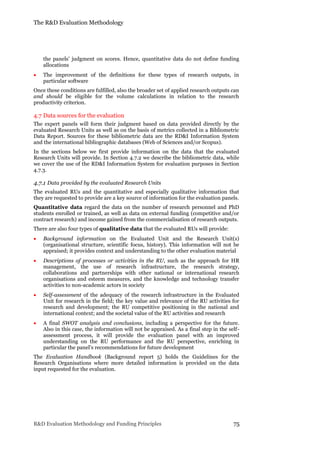 The R&D Evaluation Methodology
R&D Evaluation Methodology and Funding Principles 75
the panels’ judgment on scores. Hence, quantitative data do not define funding
allocations
 The improvement of the definitions for these types of research outputs, in
particular software
Once these conditions are fulfilled, also the broader set of applied research outputs can
and should be eligible for the volume calculations in relation to the research
productivity criterion.
4.7 Data sources for the evaluation
The expert panels will form their judgment based on data provided directly by the
evaluated Research Units as well as on the basis of metrics collected in a Bibliometric
Data Report. Sources for these bibliometric data are the RD&I Information System
and the international bibliographic databases (Web of Sciences and/or Scopus).
In the sections below we first provide information on the data that the evaluated
Research Units will provide. In Section 4.7.2 we describe the bibliometric data, while
we cover the use of the RD&I Information System for evaluation purposes in Section
4.7.3.
4.7.1 Data provided by the evaluated Research Units
The evaluated RUs and the quantitative and especially qualitative information that
they are requested to provide are a key source of information for the evaluation panels.
Quantitative data regard the data on the number of research personnel and PhD
students enrolled or trained, as well as data on external funding (competitive and/or
contract research) and income gained from the commercialisation of research outputs.
There are also four types of qualitative data that the evaluated RUs will provide:
 Background information on the Evaluated Unit and the Research Unit(s)
(organisational structure, scientific focus, history). This information will not be
appraised; it provides context and understanding to the other evaluation material
 Descriptions of processes or activities in the RU, such as the approach for HR
management, the use of research infrastructure, the research strategy,
collaborations and partnerships with other national or international research
organisations and esteem measures, and the knowledge and technology transfer
activities to non-academic actors in society
 Self-assessment of the adequacy of the research infrastructure in the Evaluated
Unit for research in the field; the key value and relevance of the RU activities for
research and development; the RU competitive positioning in the national and
international context; and the societal value of the RU activities and research
 A final SWOT analysis and conclusions, including a perspective for the future.
Also in this case, the information will not be appraised. As a final step in the self-
assessment process, it will provide the evaluation panel with an improved
understanding on the RU performance and the RU perspective, enriching in
particular the panel’s recommendations for future development
The Evaluation Handbook (Background report 5) holds the Guidelines for the
Research Organisations where more detailed information is provided on the data
input requested for the evaluation.
 