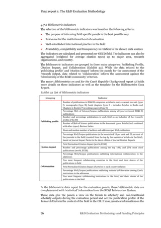 Final report 1: The R&D Evaluation Methodology
76 R&D Evaluation Methodology and Funding Principles
4.7.2 Bibliometric indicators
The selection of the bibliometric indicators was based on the following criteria:
 The purpose of informing field specific panels in the best possible way
 Relevance for the institutional level of evaluation
 Well-established international practice in the field
 Availability, compatibility and transparency in relation to the chosen data sources
The indicators are calculated and presented per OECD field. The indicators can also be
aggregated (weighted for average citation rates) up to major area, research
organizations, and country.
The bibliometric indicators are grouped in three main categories: Publishing Profile,
Citation Impact, and Collaboration (Exhibit 32). While the data related to the
‘publishing profile’ and ‘citation impact’ inform the panels for the assessment of the
research output, data related to ‘collaboration’ inform the assessment against the
‘Membership of the RD&I community’ criterion.
The report Bibliometrics on and for the Czech Republic (Background report 3) holds
more details on these indicators as well as the template for the Bibliometrics Data
Report.
Exhibit 32 List of bibliometric indicators
Grouping Indicator
Publishing profile
Number of publications in RD&I IS categories: articles in peer-reviewed journals (type
J); monographs (type B); book chapters (type C - includes Articles in Books and
Chapters in Books); Proceedings papers (type D)
Percentage Web of Science/Scopus publications among all peer-reviewed RD&I IS
publications
Number and percentage publications in each field as an indicator of the research
profile of the RU
Number of Web of Science publications in the document types: Article (incl. combined
with other types); Review; Letter.
Mean and median number of authors and addresses per WoS publication
Percentage WoS/Scopus publications in the most cited 10 per cent and 25 per cent of
the journals in the field (counted from the top by the number of articles in the field),
based on Journal Impact Factor in the latest edition of Journal Citation Reports
Citation impact
Field Normalized Citation Impact (world, EU28)
Number and percentage publications among the top 10%, and 25% most cited
publications (world, EU28).
Collaboration
Percentage WoS/Scopus publications exhibiting international collaboration in the
addresses
Five most frequent collaborating countries in the field, and their shares of the
publications in field
Field Normalized Citation Impact of articles in each country relation
Percentage WoS/Scopus publications exhibiting national collaboration among Czech
institutions in the addresses
Five most frequent collaborating institutions in the field, and their shares of the
publications in the field
In the bibliometric data report for the evaluation panels, these bibliometric data are
complemented with ‘statistical’ information from the RD&I Information System.
These data give the panels a view on the trends in scholarly and non-traditional
scholarly outputs during the evaluation period and set the publication profile of the
Research Units in the context of the field in the CR. It also provides information on the
 