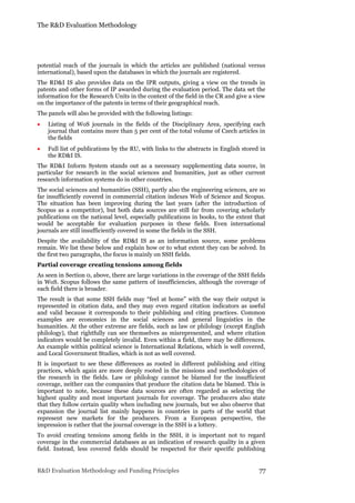 The R&D Evaluation Methodology
R&D Evaluation Methodology and Funding Principles 77
potential reach of the journals in which the articles are published (national versus
international), based upon the databases in which the journals are registered.
The RD&I IS also provides data on the IPR outputs, giving a view on the trends in
patents and other forms of IP awarded during the evaluation period. The data set the
information for the Research Units in the context of the field in the CR and give a view
on the importance of the patents in terms of their geographical reach.
The panels will also be provided with the following listings:
 Listing of WoS journals in the fields of the Disciplinary Area, specifying each
journal that contains more than 5 per cent of the total volume of Czech articles in
the fields
 Full list of publications by the RU, with links to the abstracts in English stored in
the RD&I IS.
The RD&I Inform System stands out as a necessary supplementing data source, in
particular for research in the social sciences and humanities, just as other current
research information systems do in other countries.
The social sciences and humanities (SSH), partly also the engineering sciences, are so
far insufficiently covered in commercial citation indexes Web of Science and Scopus.
The situation has been improving during the last years (after the introduction of
Scopus as a competitor), but both data sources are still far from covering scholarly
publications on the national level, especially publications in books, to the extent that
would be acceptable for evaluation purposes in these fields. Even international
journals are still insufficiently covered in some the fields in the SSH.
Despite the availability of the RD&I IS as an information source, some problems
remain. We list these below and explain how or to what extent they can be solved. In
the first two paragraphs, the focus is mainly on SSH fields.
Partial coverage creating tensions among fields
As seen in Section 0, above, there are large variations in the coverage of the SSH fields
in WoS. Scopus follows the same pattern of insufficiencies, although the coverage of
each field there is broader.
The result is that some SSH fields may “feel at home” with the way their output is
represented in citation data, and they may even regard citation indicators as useful
and valid because it corresponds to their publishing and citing practices. Common
examples are economics in the social sciences and general linguistics in the
humanities. At the other extreme are fields, such as law or philology (except English
philology), that rightfully can see themselves as misrepresented, and where citation
indicators would be completely invalid. Even within a field, there may be differences.
An example within political science is International Relations, which is well covered,
and Local Government Studies, which is not as well covered.
It is important to see these differences as rooted in different publishing and citing
practices, which again are more deeply rooted in the missions and methodologies of
the research in the fields. Law or philology cannot be blamed for the insufficient
coverage, neither can the companies that produce the citation data be blamed. This is
important to note, because these data sources are often regarded as selecting the
highest quality and most important journals for coverage. The producers also state
that they follow certain quality when including new journals, but we also observe that
expansion the journal list mainly happens in countries in parts of the world that
represent new markets for the producers. From a European perspective, the
impression is rather that the journal coverage in the SSH is a lottery.
To avoid creating tensions among fields in the SSH, it is important not to regard
coverage in the commercial databases as an indication of research quality in a given
field. Instead, less covered fields should be respected for their specific publishing
 