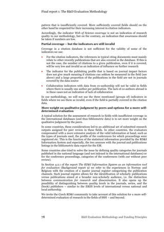 Final report 1: The R&D Evaluation Methodology
78 R&D Evaluation Methodology and Funding Principles
pattern that is insufficiently covered. More sufficiently covered fields should on the
other hand be respected for their increasing interest in citation indicators.
Accordingly, the indicator Web of Science coverage is not an indication of research
quality in our methodology, but on the contrary, an indication that awareness should
be taken if numbers are low.
Partial coverage – but the indicators are still invalid
Coverage in a citation database is not sufficient for the validity of some of the
indicators we use:
 For the citation indicators, the references in typical citing documents must mainly
relate to other recently publications that are also covered in the database. If this is
not the case, the number of citations to a given publication, even if it is covered,
will be very low and invalid as an indication of influence on further research
 The indicator for the publishing profile that is based on journal impact factors
does not give much meaning if citations can seldom be measured in the field (see
above) and a large proportion of the publications in the field are not in journals
covered by the data source
 Collaboration indicators with data from co-authorship will not be valid in fields
where there is usually one author per publication. The lack of co-authors abroad is
in these cases not an indication of lack of collaboration
In our methodology, we will not use the three mentioned (groups of) indicators in
fields where we see them as invalid, even if the field is partially covered in the citation
data.
More weight on qualitative judgment by peers and options for a more self-
determined evaluation
A typical solution for the assessment of research in fields with insufficient coverage in
the international databases (and thus bibliometric data) is to set more weight on the
qualitative judgment by the peers.
In some countries, these considerations led to an additional set of submitted research
outputs assigned for peer review in these fields. In other countries, the evaluators
compensated with a more extensive analysis of the valid information at hand, such as
the types of journals used, the profile of the conferences for which proceedings were
registered etc. This is the function of the statistical information provided by the RD&I
Information System and especially, the two annexes with the journal and publications
listings in the bibliometric data report for the EM.
Some countries also tried to solve the issue by defining quality categories for journals
published in the national language (and not indexed in the international databases) or
for the conference proceedings, categories of the conferences (with our without peer
review).
In Section 4.2.1 of the report The RD&I Information System as an information tool
for evaluation (Background report 9) we refer to the experiences in Norway and
Belgium with the creation of a master journal register categorising the publication
channels. Such journal register allows for the identification of scholarly publications
versus publications aimed at a broader non-scholarly audience, i.e. the distinction
between communication for research and dissemination. It also opens up the
possibility of distinguishing between quality levels in the journals, series, and the
(book) publishers – similar to the ERIH levels of international versus national and
local authorship.
We invite the Czech RD&I community to take account of this solution for a more self-
determined evaluation of research in the fields of SSH – and beyond.
 
