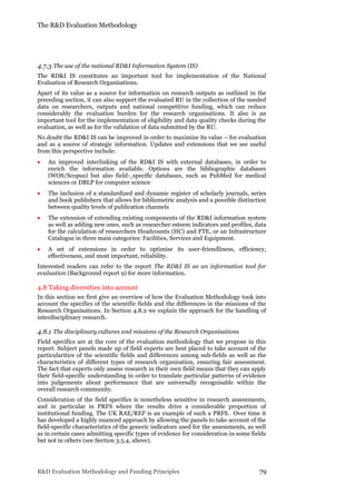The R&D Evaluation Methodology
R&D Evaluation Methodology and Funding Principles 79
4.7.3 The use of the national RD&I Information System (IS)
The RD&I IS constitutes an important tool for implementation of the National
Evaluation of Research Organisations.
Apart of its value as a source for information on research outputs as outlined in the
preceding section, it can also support the evaluated RU in the collection of the needed
data on researchers, outputs and national competitive funding, which can reduce
considerably the evaluation burden for the research organisations. It also is an
important tool for the implementation of eligibility and data quality checks during the
evaluation, as well as for the validation of data submitted by the RU.
No doubt the RD&I IS can be improved in order to maximize its value – for evaluation
and as a source of strategic information. Updates and extensions that we see useful
from this perspective include:
 An improved interlinking of the RD&I IS with external databases, in order to
enrich the information available. Options are the bibliographic databases
(WOS/Scopus) but also field- specific databases, such as PubMed for medical
sciences or DBLP for computer science
 The inclusion of a standardized and dynamic register of scholarly journals, series
and book publishers that allows for bibliometric analysis and a possible distinction
between quality levels of publication channels
 The extension of extending existing components of the RD&I information system
as well as adding new ones, such as researcher esteem indicators and profiles, data
for the calculation of researchers Headcounts (HC) and FTE, or an Infrastructure
Catalogue in three main categories: Facilities, Services and Equipment.
 A set of extensions in order to optimise its user-friendliness, efficiency,
effectiveness, and most important, reliability.
Interested readers can refer to the report The RD&I IS as an information tool for
evaluation (Background report 9) for more information.
4.8 Taking diversities into account
In this section we first give an overview of how the Evaluation Methodology took into
account the specifics of the scientific fields and the differences in the missions of the
Research Organisations. In Section 4.8.2 we explain the approach for the handling of
interdisciplinary research.
4.8.1 The disciplinary cultures and missions of the Research Organisations
Field specifics are at the core of the evaluation methodology that we propose in this
report. Subject panels made up of field experts are best placed to take account of the
particularities of the scientific fields and differences among sub-fields as well as the
characteristics of different types of research organisation, ensuring fair assessment.
The fact that experts only assess research in their own field means that they can apply
their field-specific understanding in order to translate particular patterns of evidence
into judgements about performance that are universally recognisable within the
overall research community.
Consideration of the field specifics is nonetheless sensitive in research assessments,
and in particular in PRFS where the results drive a considerable proportion of
institutional funding. The UK RAE/REF is an example of such a PRFS. Over time it
has developed a highly nuanced approach by allowing the panels to take account of the
field-specific characteristics of the generic indicators used for the assessments, as well
as in certain cases admitting specific types of evidence for consideration in some fields
but not in others (see Section 3.5.4, above).
 