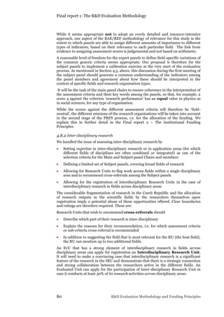 Final report 1: The R&D Evaluation Methodology
80 R&D Evaluation Methodology and Funding Principles
While it seems appropriate not to adopt an overly detailed and resource-intensive
approach, one aspect of the RAE/REF methodology of relevance for this study is the
extent to which panels are able to assign different amounts of importance to different
types of indicators, based on their relevance to each particular field. The link from
evidence to assigning assessment scores is judgemental and not based on arithmetic.
A reasonable level of freedom for the expert panels to define field-specific variations of
the common generic criteria seems appropriate. Our proposal is therefore for the
subject panels to implement a calibration exercise at the very start of the evaluation
process. As mentioned in Section 4.5, above, this discussion during the first meeting of
the subject panel should generate a common understanding of the indicators among
the panel members and agreement about how these should be interpreted in the
context of specific fields and research organisation types.
It will be the task of the main panel chairs to ensure coherence in the interpretation of
the assessment criteria and their key words among the panels, so that, for example, a
score 4 against the criterion ‘research performance’ has an equal value in physics as
in social sciences, for any type of organisation.
While the scores against the different assessment criteria will therefore be ‘field-
neutral’, the different missions of the research organisations will be taken into account
in the second stage of the PRFS process, i.e. for the allocation of the funding. We
explain this in further detail in the Final report 2 – The Institutional Funding
Principles.
4.8.2 Inter-disciplinary research
We handled the issue of assessing inter-disciplinary research by
 Setting expertise in inter-disciplinary research or in application areas (for which
different fields of disciplines are often combined or integrated) as one of the
selection criteria for the Main and Subject panel Chairs and members
 Defining a limited set of Subject panels, covering broad fields of research
 Allowing for Research Units to flag work across fields within a single disciplinary
area and to recommend cross-referrals among the Subject panels
 Allowing for the registration of Interdisciplinary Research Units in the case of
interdisciplinary research in fields across disciplinary areas
The considerable fragmentation of research in the Czech Republic and the allocation
of research outputs in the scientific fields by the researchers themselves upon
registration imply a potential abuse of these opportunities offered. Clear boundaries
and rulings are therefore required. These are:
Research Units that wish to recommend cross-referrals should
 Describe which part of their research is inter-disciplinary
 Explain the reasons for their recommendation, i.e. for which assessment criteria
or sub-criteria cross-referral is recommended
 In addition to suggesting the field that is most relevant for the RU (the host field),
the RU can mention up to two additional fields.
An EvU that has a strong element of interdisciplinary research in fields across
disciplinary areas can apply for registration an Interdisciplinary Research Unit.
It will need to make a convincing case that interdisciplinary research is a significant
feature of the research in the IRU and demonstrate that there is a strategic connection
and strong collaboration between the researchers active in the different fields. An
Evaluated Unit can apply for the participation of Inter-disciplinary Research Unit in
case it conducts at least 30% of its research activities across disciplinary areas.
 