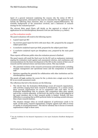 The R&D Evaluation Methodology
R&D Evaluation Methodology and Funding Principles 81
Apart of a general statement explaining the reasons why the status of IRU is
considered appropriate, information that must be submitted for this application must
include the following three elements: data on research outputs/bibliometrics, the
scientific backgrounds of the researchers involved, and a statement of research
strategy for the evaluated period37.
The relevant Main panel Chairs will decide on the approval or refusal of the
applications for an Interdisciplinary Research Unit (see also Section 5.1.4, below).
4.9 The evaluation results
The panel evaluations will result in the following reports:
 A panel report per RU
 An overview panel report for EvUs with more than 1 RU, prepared by the assigned
subject panel chair
 A conclusive analytical report per field, prepared by the subject panel chair
 A conclusive analytical report per disciplinary area, prepared by the main panel
chair
These reports will become public when the evaluation process is finalised.
The panel reports will entail the final score for the RU and an explanatory statement
arguing the evaluation result against each assessment criterion, and conclusions and
recommendations for the future development of the RUs in the context of their area of
research and the national science and innovation system. This may include:
 The potential evolution of the research environment and infrastructure, including
strategic management and operational issues and the composition of research
staff
 Opinions regarding the potential for collaboration with other institutions and for
interdisciplinary research
The panels will not combine the scores for the 5 criteria into a single score for each
RU as an overall assessment result.
The reflections that led to this decision are the following:
 The risk for bias: the Evaluation Methodology covers all research organisations,
with activities ranging from basic research to development. To a certain extent,
these research organisations are set in competition with each other. In the
Evaluation Methodology that we propose, this competition takes place against
each of the 5 criteria separately. At this level, the risk for a bias in the judgment of
the panel members due to their research profile is limited. Nobody will have
difficulties in accepting that an RTO performs better in reaching societal relevance
than a basic research institute.
The situation changes when an overall judgment of performance needs to be
made. At that point, research organisations ‘compete’ against each other in terms
of ‘quality in overall performance’. The risk for scholarly bias in favour of research
organisations is high in those cases.
37 See the Guidelines for the Research Organisations in the report Evaluation Handbook (Background
report 5)
 