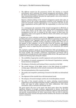 Final report 1: The R&D Evaluation Methodology
82 R&D Evaluation Methodology and Funding Principles
 The different contexts for the assessment criteria: the criterion on research
environment, and in particular the research management sub-criterion, reflects
the desire for performance assessment at the institutional level. Information on
these ‘institutional conditions’ also gives the expert panels a view on the context in
which the research is conducted.
However, decision-making on the research management aspects takes place at
different level in the various organisations involved in the evaluation. For the
small non-university research organisations, it is at the level of the RU; for the
larger organisations and the public HEI, the responsibility is at the level of the
EvU.
As a consequence, the assessment of the research management is effectively an
assessment of the RUs’ performance in the smaller research organisations, similar
to the other criteria. In the other cases, instead, it is an assessment of the
management by the EvU, in contrast to the other criteria. In those cases, the
aggregation of the scores against the different criteria will combine and compare
apples and pears.
A maximal use of the evaluation results from a formative perspective consists in
providing information on performance against the different assessment criteria, rather
than an aggregate score. Aggregate scores are used to enable rankings of units or
research organisations, indirectly creating competition amongst them. That was not
the purpose of this evaluation. As can be noted from the structure and content
indications for the Panel Reports, the emphasis is on the delivery of qualitative
information, aimed at supporting R&D governance at the institutional and national
level.
The conclusive analytical reports at the Evaluated Unit, field and disciplinary area
level will all take the form of a SWOT analysis of performance in the EvU/field/area in
the Czech republic. The strengths, weaknesses, opportunities and threats will be
analysed from a scientific focus as well as systemic point of view. The panel chairs will
consider the following topics during the analysis:
 The availability of appropriate scientific equipment and research infrastructure
 The adequacy of research management in the Research Organisations, including
human resources management
 The adequacy of education and training of future researchers in the field
 The overall structure of the RD&I system in the field (islands of excellence,
overlaps, gaps, collaboration in the research community at the national level)
 The internationalisation of the research activities
 The quality and competitive positioning of research in the field at an international
level
 The alignment of the scientific focus with international trends
 The adequacy of research strategies and the role of interdisciplinary research
 The value of the research activities for society, including research-industry
collaboration and knowledge/technology transfer, collaboration with government
bodies and input for policy making in the field, collaboration with citizen
associations, and/or outreach to the broader society
The panel experts will cover in the report only those topics where they identified
significant elements of strength, weakness, opportunities or threats. In the final
section, they will summarise the main points of reflection related to past performance
and provide recommendations for future improvement. This can refer to both the
scientific focus of the research and improvements needed to the structure of the RD&I
system or institution.
 