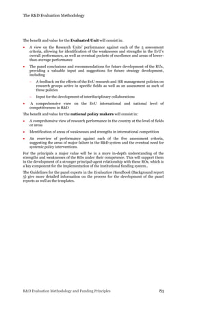 The R&D Evaluation Methodology
R&D Evaluation Methodology and Funding Principles 83
The benefit and value for the Evaluated Unit will consist in:
 A view on the Research Units’ performance against each of the 5 assessment
criteria, allowing for identification of the weaknesses and strengths in the EvU’s
overall performance, as well as eventual pockets of excellence and areas of lower-
than-average performance
 The panel conclusions and recommendations for future development of the RUs,
providing a valuable input and suggestions for future strategy development,
including
 A feedback on the effects of the EvU research and HR management policies on
research groups active in specific fields as well as an assessment as such of
these policies
 Input for the development of interdisciplinary collaborations
 A comprehensive view on the EvU international and national level of
competitiveness in R&D
The benefit and value for the national policy makers will consist in:
 A comprehensive view of research performance in the country at the level of fields
or areas
 Identification of areas of weaknesses and strengths in international competition
 An overview of performance against each of the five assessment criteria,
suggesting the areas of major failure in the R&D system and the eventual need for
systemic policy interventions.
For the principals a major value will be in a more in-depth understanding of the
strengths and weaknesses of the ROs under their competence. This will support them
in the development of a stronger principal-agent relationship with these ROs, which is
a key component for the implementation of the institutional funding system..
The Guidelines for the panel experts in the Evaluation Handbook (Background report
5) give more detailed information on the process for the development of the panel
reports as well as the templates.
 