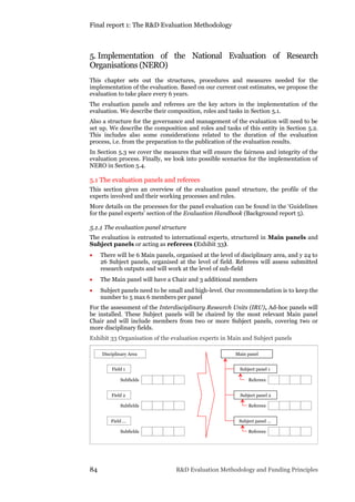 Final report 1: The R&D Evaluation Methodology
84 R&D Evaluation Methodology and Funding Principles
5. Implementation of the National Evaluation of Research
Organisations (NERO)
This chapter sets out the structures, procedures and measures needed for the
implementation of the evaluation. Based on our current cost estimates, we propose the
evaluation to take place every 6 years.
The evaluation panels and referees are the key actors in the implementation of the
evaluation. We describe their composition, roles and tasks in Section 5.1.
Also a structure for the governance and management of the evaluation will need to be
set up. We describe the composition and roles and tasks of this entity in Section 5.2.
This includes also some considerations related to the duration of the evaluation
process, i.e. from the preparation to the publication of the evaluation results.
In Section 5.3 we cover the measures that will ensure the fairness and integrity of the
evaluation process. Finally, we look into possible scenarios for the implementation of
NERO in Section 5.4.
5.1 The evaluation panels and referees
This section gives an overview of the evaluation panel structure, the profile of the
experts involved and their working processes and rules.
More details on the processes for the panel evaluation can be found in the ‘Guidelines
for the panel experts’ section of the Evaluation Handbook (Background report 5).
5.1.1 The evaluation panel structure
The evaluation is entrusted to international experts, structured in Main panels and
Subject panels or acting as referees (Exhibit 33).
 There will be 6 Main panels, organised at the level of disciplinary area, and y 24 to
26 Subject panels, organised at the level of field. Referees will assess submitted
research outputs and will work at the level of sub-field
 The Main panel will have a Chair and 3 additional members
 Subject panels need to be small and high-level. Our recommendation is to keep the
number to 5 max 6 members per panel
For the assessment of the Interdisciplinary Research Units (IRU), Ad-hoc panels will
be installed. These Subject panels will be chaired by the most relevant Main panel
Chair and will include members from two or more Subject panels, covering two or
more disciplinary fields.
Exhibit 33 Organisation of the evaluation experts in Main and Subject panels
Disciplinary Area
Field 1
Subfields
Field 2
Subfields
Field …
Subfields
Main panel
Subject panel 1
Referees
Subject panel 2
Subject panel …
Referees
Referees
 