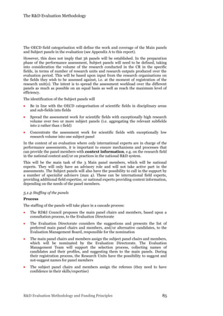 The R&D Evaluation Methodology
R&D Evaluation Methodology and Funding Principles 85
The OECD field categorisation will define the work and coverage of the Main panels
and Subject panels in the evaluation (see Appendix A to this report).
However, this does not imply that 36 panels will be established. In the preparation
phase of the performance assessment, Subject panels will need to be defined, taking
into consideration the volume of the research conducted in the CR in the specific
fields, in terms of number of research units and research outputs produced over the
evaluation period. This will be based upon input from the research organisations on
the fields they wish to be assessed against, i.e. at the moment of registration of the
research unit(s). The intent is to spread the assessment workload over the different
panels as much as possible on an equal basis as well as reach the maximum level of
efficiency.
The identification of the Subject panels will
 Be in line with the OECD categorisation of scientific fields in disciplinary areas
and sub-fields into fields
 Spread the assessment work for scientific fields with exceptionally high research
volume over two or more subject panels (i.e. aggregating the relevant subfields
into 2 rather than 1 field)
 Concentrate the assessment work for scientific fields with exceptionally low
research volume into one subject panel
In the context of an evaluation where only international experts are in charge of the
performance assessments, it is important to ensure mechanisms and processes that
can provide the panel members with context information, e.g. on the research field
in the national context and/or on practices in the national R&D system.
This will be the main task of the 3 Main panel members, which will be national
experts. They will only have an advisory role and will not take active part in the
assessments. The Subject panels will also have the possibility to call in the support by
a number of specialist advisors (max 4). These can be international field experts,
providing additional field expertise, or national experts providing context information,
depending on the needs of the panel members.
5.1.2 Staffing of the panels
Process
The staffing of the panels will take place in a cascade process:
 The RD&I Council proposes the main panel chairs and members, based upon a
consultation process, to the Evaluation Directorate
 The Evaluation Directorate considers the suggestions and presents the list of
preferred main panel chairs and members, and/or alternative candidates, to the
Evaluation Management Board, responsible for the nomination
 The main panel chairs and members assign the subject panel chairs and members,
which will be nominated by the Evaluation Directorate. The Evaluation
Management Team will support the selection process, collecting names of
candidates and their profiles, and suggesting them to the main panels. During
their registration process, the Research Units have the possibility to suggest and
not-suggest names for panel members
 The subject panel chairs and members assign the referees (they need to have
confidence in their skills/expertise)
 